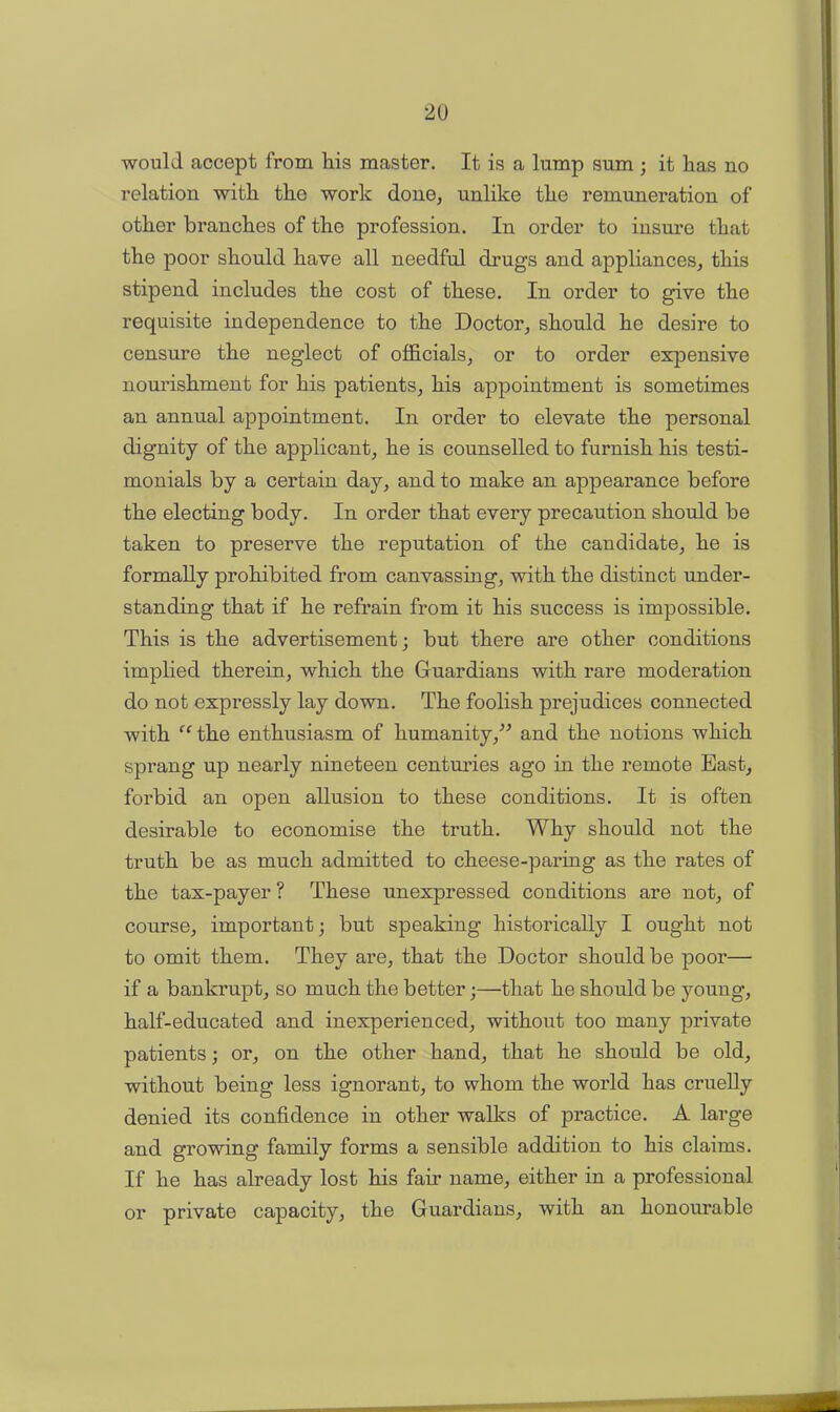 would accept from his master. It is a lump sum ; it has no relation with the work done, unlike the remuneration of other branches of the profession. In order to insure that the poor should hare all needful drugs and appliances, this stipend includes the cost of these. In order to give the requisite independence to the Doctor, should he desire to censure the neglect of officials, or to order expensive nourishment for his patients, his appointment is sometimes an annual appointment. In order to elevate the personal dignity of the applicant, he is counselled to furnish his testi- monials by a certain day, and to make an appearance before the electing body. In order that every precaution should be taken to preserve the reputation of the candidate, he is formally prohibited from canvassing, with the distinct under- standing that if he refrain from it his success is impossible. This is the advertisement; but there are other conditions implied therein, which the Guardians with rare moderation do not expressly lay down. The foolish prejudices connected with “ the enthusiasm of humanity,” and the notions which sprang up nearly nineteen centuries ago in the remote East, forbid an open allusion to these conditions. It is often desirable to economise the truth. Why should not the truth be as much admitted to cheese-paring as the rates of the tax-payer ? These unexpressed conditions are not, of course, important; but speaking historically I ought not to omit them. They are, that the Doctor should be poor— if a bankrupt, so much the better;—that he should be young, half-educated and inexperienced, without too many private patients; or, on the other hand, that he should be old, without being less ignorant, to whom the world has cruelly denied its confidence in other walks of practice. A large and growing family forms a sensible addition to his claims. If he has already lost his fair name, either in a professional or private capacity, the Guardians, with an honourable