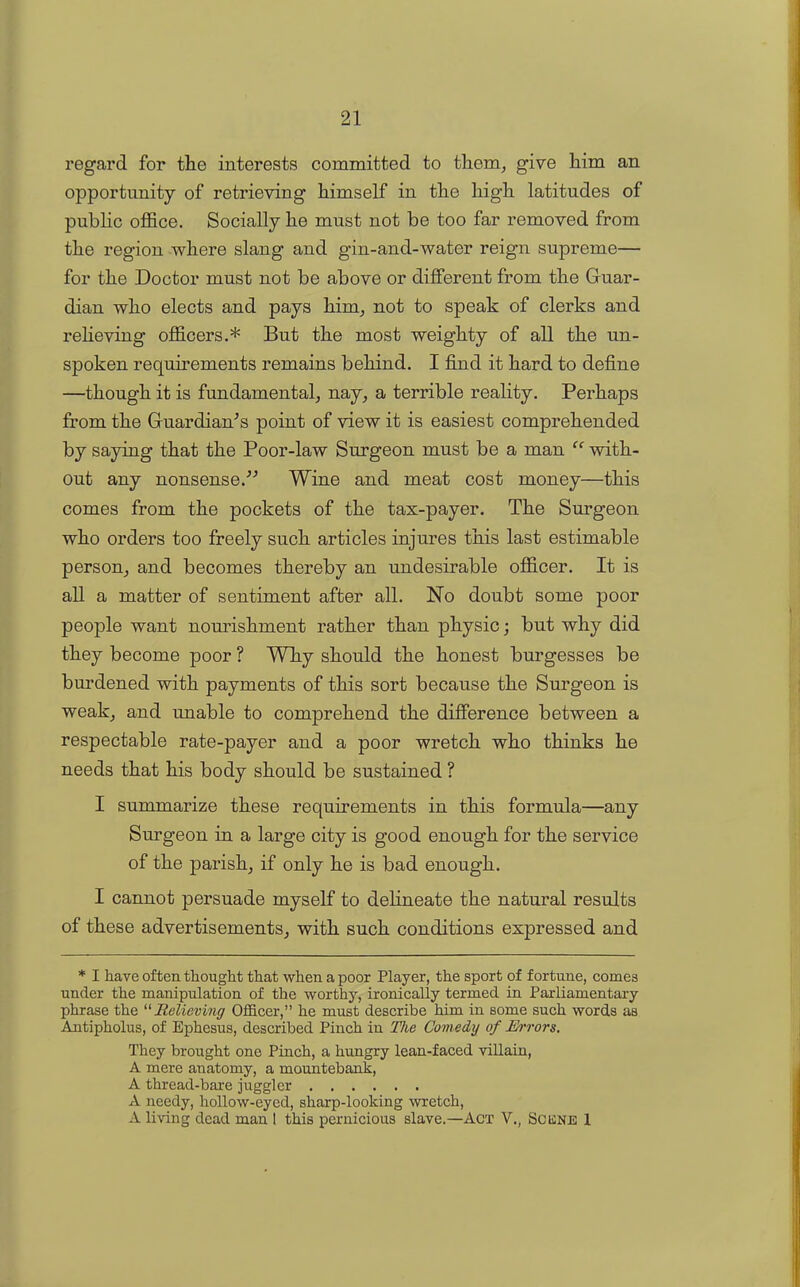 regai’d for the interests committed to them, give him an opportunity of retrieving himself in the high latitudes of public office. Socially he must not be too far removed from the region where slang and gin-and-water reign supreme— for the Doctor must not be above or different from the Guar- dian who elects and pays him, not to speak of clerks and relieving officers.* But the most weighty of all the un- spoken requirements remains behind. I find it hard to define —though it is fundamental, nay, a terrible reality. Perhaps from the Guardian's point of view it is easiest comprehended by saying that the Poor-law Surgeon must be a man “ with- out any nonsense.” Wine and meat cost money—this comes from the pockets of the tax-payer. The Surgeon who orders too freely such articles injures this last estimable person, and becomes thereby an undesirable officer. It is all a matter of sentiment after all. No doubt some poor people want nourishment rather than physic; but why did they become poor ? Why should the honest burgesses be burdened with payments of this sort because the Surgeon is weak, and unable to comprehend the difference between a respectable rate-payer and a poor wretch who thinks he needs that his body should be sustained ? I summarize these requirements in this formula—any Surgeon in a large city is good enough for the service of the parish, if only he is bad enough. I cannot persuade myself to delineate the natural results of these advertisements, with such conditions expressed and * I have often thought that when a poor Player, the sport of fortune, comes under the manipulation of the worthy, ironically termed in Parliamentary phrase the “Relieving Officer,” he must describe him in some such words as Antipholus, of Ephesus, described Pinch in The Comedy of Errors. They brought one Pinch, a hungry lean-faced villain, A mere anatomy, a mountebank, A thread-bare juggler A needy, hollow-eyed, sharp-looking wretch, A living dead man 1 this pernicious slave.—Act V., Scisne 1