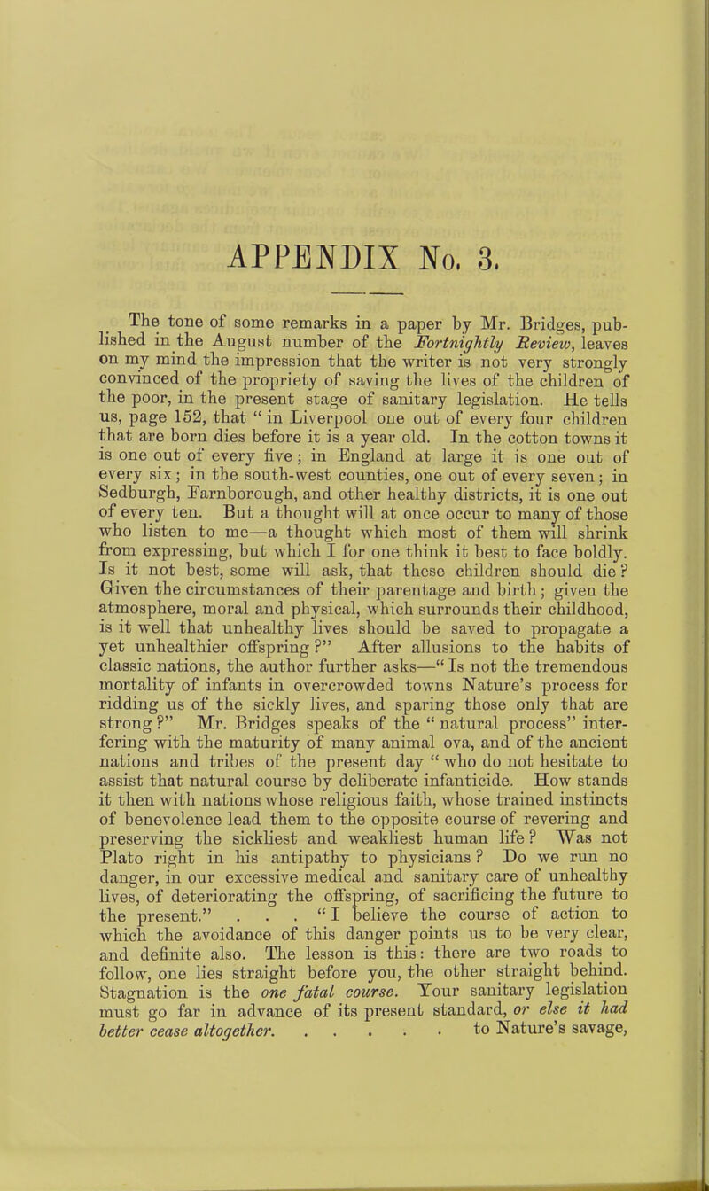 The tone of some remarks in a paper by Mr. Bridges, pub- lished in the August number of the Fortnightly Review, leaves on my mind the impression that the writer is not very strongly convinced of the propriety of saving the lives of the children of the poor, in the present stage of sanitary legislation. He tells us, page 152, that “ in Liverpool one out of every four children that are born dies before it is a year old. In the cotton towns it is one out of every five ; in England at large it is one out of every six; in the south-west counties, one out of every seven; in Sedburgh, Earnborough, and other healthy districts, it is one out of every ten. But a thought will at once occur to many of those who listen to me—a thought which most of them will shrink from expressing, but which I for one think it best to face boldly. Is it not best, some will ask, that these children should die P Given the circumstances of their parentage and birth ; given the atmosphere, moral and physical, which surrounds their childhood, is it well that unhealthy lives should be saved to propagate a yet unhealthier offspring ?” After allusions to the habits of classic nations, the author further asks—“ Is not the tremendous mortality of infants in overcrowded towns Nature’s process for ridding us of the sickly lives, and sparing those only that are strong ?” Mr. Bridges speaks of the “ natural process” inter- fering with the maturity of many animal ova, and of the ancient nations and tribes of the present day “ who do not hesitate to assist that natural course by deliberate infanticide. How stands it then with nations whose religious faith, whose trained instincts of benevolence lead them to the opposite course of revering and preserving the sickliest and weakliest human life ? Was not Plato right in his antipathy to physicians ? Do we run no danger, in our excessive medical and sanitary care of unhealthy lives, of deteriorating the offspring, of sacrificing the future to the present.” . . . “ I believe the course of action to which the avoidance of this danger points us to be very clear, and definite also. The lesson is this: there are two roads to follow, one lies straight before you, the other straight behind. Stagnation is the one fatal course. Tour sanitary legislation must go far in advance of its present standard, or else it had letter cease altogether to Nature’s savage,