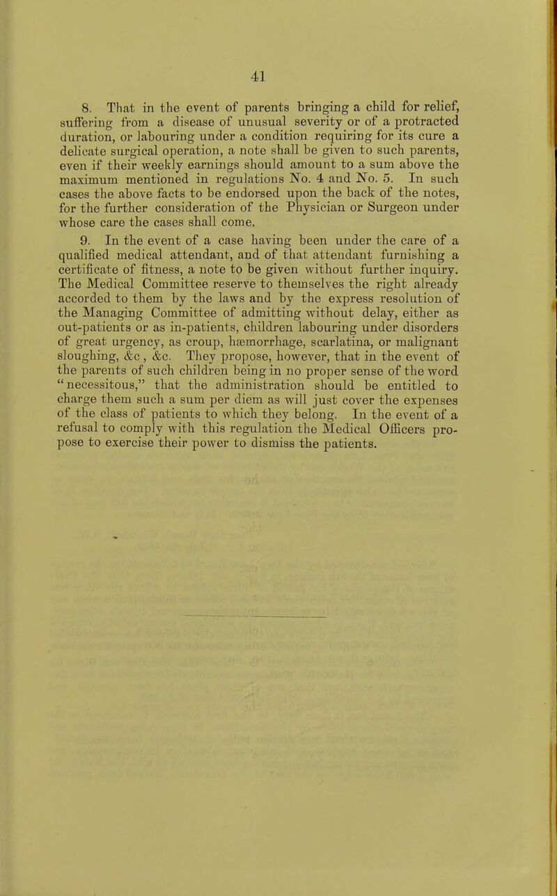 8. That in the event of parents bringing a child for relief, suffering from a disease of unusual severity or of a protracted duration, or labouring under a condition requiring for its cure a delicate surgical operation, a note shall be given to such parents, even if their weekly earnings should amount to a sum above the maximum mentioned in regulations No. 4 and No. 5. In such cases the above facts to be endorsed upon the back of the notes, for the further consideration of the Physician or Surgeon under whose care the cases shall come. 9. In the event of a case having been under the care of a qualified medical attendant, and of that attendant furnishing a certificate of fitness, a note to be given without further inquiry. The Medical Committee reserve to themselves the right already accorded to them by the laws and by the express resolution of the Managing Committee of admitting without delay, either as out-patients or as in-patients, children labouring under disorders of great urgency, as croup, haemorrhage, scarlatina, or malignant sloughing, &c , &c. They propose, however, that in the event of the parents of such children being in no proper sense of the word “necessitous,” that the administration should be entitled to charge them such a sum per diem as will just cover the expenses of the class of patients to which they belong. In the event of a refusal to comply with this regulation the Medical Officers pro- pose to exercise their power to dismiss the patients.