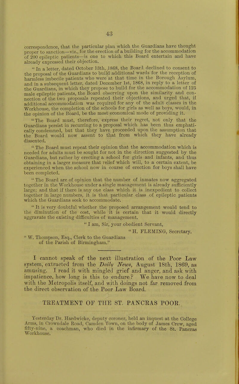 correspondence, that the particular plan which the Guardians have thought proper to sanction—viz., for the erection of a building for the accommodation of 200 epileptic patients—is one to which this Board entertain and have already expressed their objection. « in a letter, dated October ] 3th, 1868, the Board declined to consent to the proposal of the Guardians to build additional wards for the reception of harmless imbecile patients who were at that time in the Borough Asylum, and in a subsequent letter, dated December 1st, 1868, in reply to a letter of the Guardians, in which they propose to build for the accommodation of 125 male epileptic patients, the Board observing upon the similarity and con- nection of the two proposals repeated their objections, and urged that, if additional accommodation was required for any of the adult classes in the Workhouse, the completion of the schools for girls as well as boys, would, in the opinion of the Board, be the most economical mode of providing it. “ The Board must, therefore, express their regret, not only that the Guardians persist in recurring to a proposal which has been thus emphati- cally condemned, but that they have proceeded upon the assumption that the Board would now assent to that from which they have already dissented. “ The Board must repeat their opinion that the accommodation which is needed for adults must be sought for not in the direction suggested by the Guardians, but rather by erecting a school for girls and infants, and thus obtaining in a larger measure that relief which will, to a certain extent, be experienced when the school now in course of erection for boys shall have been completed. “ The Board are of opinion that the number of inmates now aggregated together in the Workhouse imder a single management is already sufficiently large; and that if there is auy one class which it is inexpedient to collect together in large numbers, it is that particular class of epileptic patients which the Guardians seek to accommodate. “ It is very doubtful whether the proposed arrangement would tend to the diminution of the cost, while it is certain that it would directly aggravate the existing difficulties of management. “ I am, Sir, your obedient Servant, “ H. FLEMING, Secretary. “ W. Thompson, Esq., Clerk to the Guardians of the Parish of Birmingham.” I cannot speak of the next illustration of the Poor Law system, extracted from the Daily News, August 18th, 1869, as amusing. I read it with mingled grief and anger, and ask with impatience, how long is this to endure? We have now to deal with the Metropolis itself, and with doings not far removed from the direct observation of the Poor Law Board. TKEATMENT OF THE ST. PANCRAS POOR. Yesterday Dr. Hardwicke, deputy coroner, held an inquest at the College Arms, in Crowndale Road, Camden Town, on the body of James Crew, aged fifty-nine, a coachman, who died in the infirmary of the St. Pancras Workhouse.