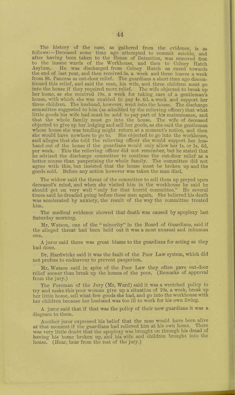 The history of the case, as gathered from the evidence, is as follows:—Deceased some time ago attempted to commit suicide, and after having been taken to the House of Detention, was removed first to the insane wards of the Workhouse, and then to Colney Hatch Asylum. He was discharged from Colney Hatch as cured towards the end of last year, and then received 5s. a week and three loaves a week from St. Pancras as out-door relief. The guardians a short time ago discon- tinued this relief, and said the man, his wife, and three children must go into the house if they required more relief. The wife objected to break up her home, as she received 10s. a week for taking care of a gentleman’s house, with which she was enabled to pay 4s. 6d. a week and support her three children. The husband, however, went into the house. The discharge committee suggested to him (as admitted by the relieving officer) that what little goods his wife had must be sold to pay part of his maintenance, and that the whole family must go into the house. The wife of deceased objected to give up her lodging and sell her goods, as she said the gentleman whose house she was tending might return at a moment’s notice, and then she would have nowhere to go to. She objected to go into the workhouse, and alleges that she told the relieving officer she would support her hus- band out of the house if the guardians would only allow her Is. or Is. 6d. per week. This the relieving officer did not remember, but he stated that he advised the discharge committee to continue the out-door relief as a better course than pauperising the whole family. The committee did not agree with this, but insisted that the house must be broken up and the goods sold. Before any action however was taken the man died. The widow said the threat of the committee to sell them up preyed upon deceased’s mind, and when she visited him in the workhouse he said he should get on very well “ only for that horrid committee.” He several times said he dreaded going before those men again. She believed his death was accelerated by anxiety, the result of the way the committee treated him. The medical evidence showed that death was caused by apoplexy last Saturday morning. Mr. Watson, one of the “ minority” in the Board of Guardians, said if the alleged threat had been held out it was a most unusual and inhuman one. A juror said there was great blame to the guardians for acting as they had done. Dr. Hardwicke said it was the fault of the Poor Law system, which did not profess to endeavour to prevent pauperism. Mr. Watson said in spite of the Poor Law they often gave out-door relief sooner than break up the homes of the poor. (Remarks of approval from the jury.) The Foreman of the Jury (Mr. Ward) said it was a wretched policy to try and make this poor woman give up a situation of 10s. a week, break up her little home, sell what few goods she had, and go into the workhouse with her children because her husband was too ill to work for his own living. A juror said that if that was the policy of their new guardians it was a disgrace to them. Another juror expressed his belief that the man would have been alive at that moment if the guardians had relieved him at his own home. There was very little doubt that the apoplexy was brought on through his dread of having his home broken up, and his wife and children brought into the house. (Hear, hear from the rest of the jury.)