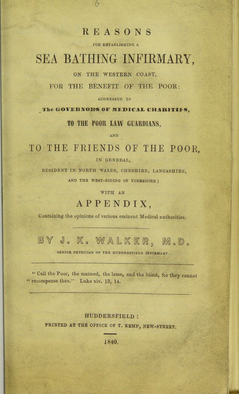 h REASONS FOR ESTABLISHING A SEA BATHING INFIRMARY, ON THE WESTERN COAST, FOR THE BENEFIT OF THE POOR: ADDRESSED TO The GOFlLliKOUS OF iHEDlCAl ( iMHlTIf S, TO THE POOR LAW GUARDIANS, AND TO THE FRIENDS OF THE POOR, IN GENERAL, RESIDENT IN NORTH WALES, CHESHIRE, LANCASHIRE, AND THE WEST-RIDING OF YORKSHIRE ; WITH AN APPENDIX, Containing the opinions of various eminent Medical authorities. BY JL SC. WALKIlfa, OMfl0E>0 SENIOR PHYSICIAN OF THE HUDDERSFIELD INFIRMARY. “ Call the Poor, the maimed, the lame, and the blind, for they cannot “ recompense thee.” Luke xiv. 13, 14. HUDDERSFIELD : PRINTED AT THE OFFICE OF T. KEMP, NEW-STREET. 1840.