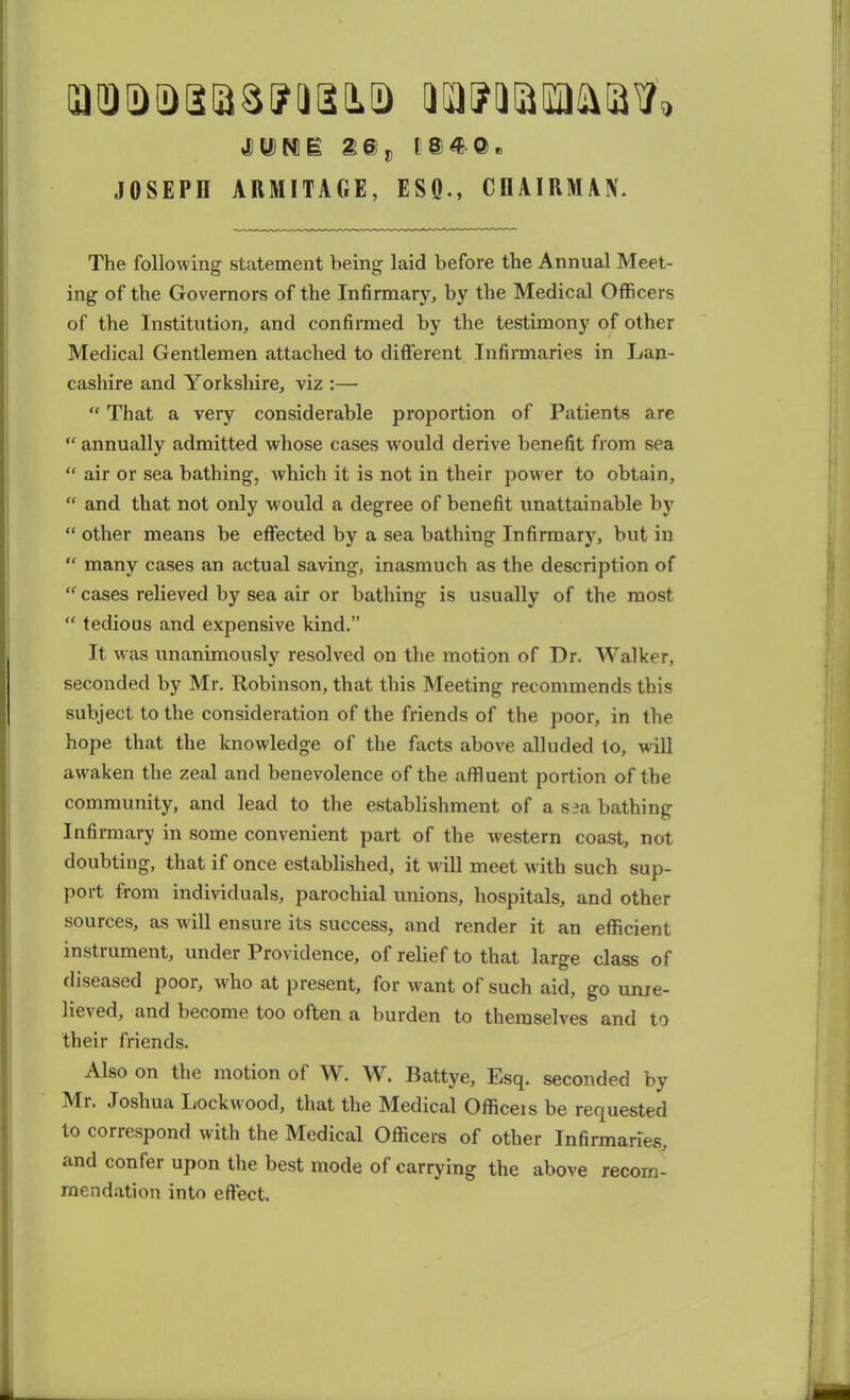 id id id Daw a an a uapaaiMiatf* tun:g 2©„ 184a. JOSEPH ARMITAGE, ESQ., CHAIRMAN. The following statement being laid before the Annual Meet- ing of the Governors of the Infirmary, by the Medical Officers of the Institution, and confirmed by the testimony of other Medical Gentlemen attached to different Infirmaries in Lan- cashire and Yorkshire, viz :— “ That a very considerable proportion of Patients are u annually admitted whose cases would derive benefit from sea “ air or sea bathing, which it is not in their powder to obtain, “ and that not only would a degree of benefit unattainable by “ other means be effected by a sea bathing Infirmary, but in “ many cases an actual saving, inasmuch as the description of “ cases relieved by sea air or bathing is usually of the most “ tedious and expensive kind.” It was unanimously resolved on the motion of Dr. Walker, seconded by Mr. Robinson, that this Meeting recommends this subject to the consideration of the friends of the poor, in the hope that the knowledge of the facts above alluded to, will awaken the zeal and benevolence of the affluent portion of the community, and lead to the establishment of a s?a bathing Infirmary in some convenient part of the western coast, not doubting, that if once established, it will meet with such sup- port from individuals, parochial unions, hospitals, and other sources, as will ensure its success, and render it an efficient instrument, under Providence, of relief to that large class of diseased poor, wdio at present, for want of such aid, go unre- lieved, and become too often a burden to themselves and to their friends. Also on the motion of W. W. Battye, Esq. seconded by Mr. Joshua Lockwood, that the Medical Officers be requested to correspond with the Medical Officers of other Infirmaries, and confer upon the best mode of carrying the above recom- mendation into effect.