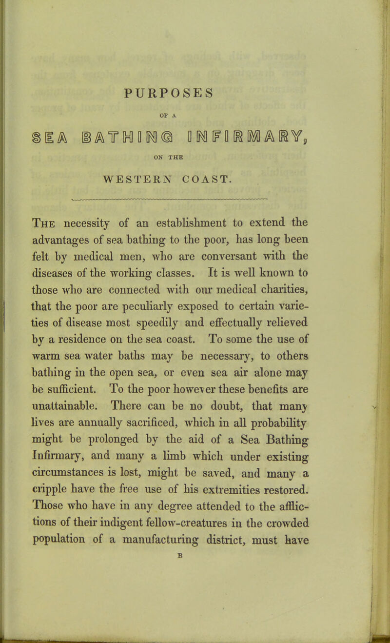 PURPOSES OF A ® Ik T IH1 D INI © DNFORMARY, ON THE WESTERN COAST. The necessity of an establishment to extend the advantages of sea bathing to the poor, has long been felt by medical men, who are conversant with the diseases of the working classes. It is well known to those who are connected with our medical charities, that the poor are peculiarly exposed to certain varie- ties of disease most speedily and effectually relieved by a residence on the sea coast. To some the use of warm sea water baths may be necessary, to others bathing in the open sea, or even sea air alone may be sufficient. To the poor however these benefits are unattainable. There can be no doubt, that manj- lives are annually sacrificed, which in all probability might be prolonged by the aid of a Sea Bathing Infirmary, and many a limb which under existing circumstances is lost, might be saved, and many a cripple have the tree use of his extremities restored. Those who have in any degree attended to the afflic- tions of their indigent fellow-creatures in the crowded population of a manufacturing district, must have B