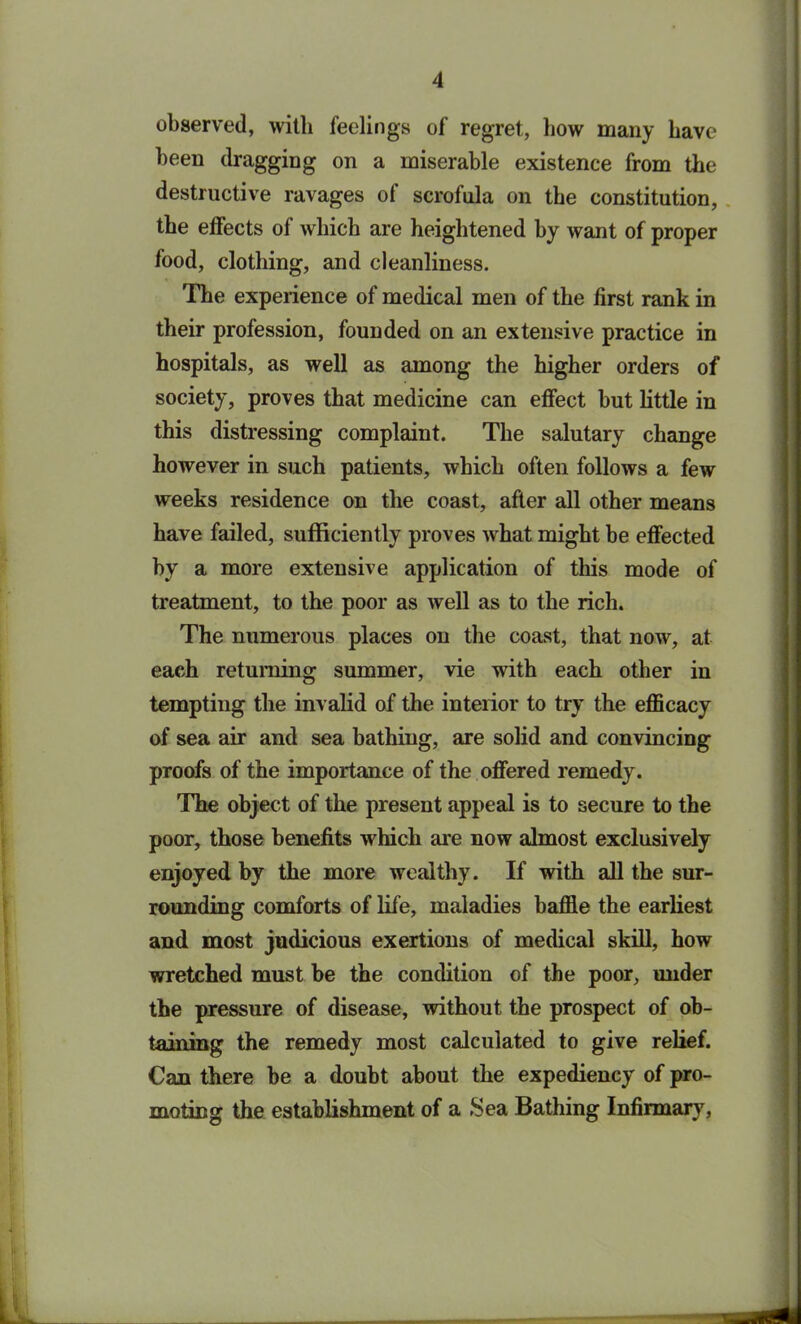 observed, with feelings of regret, bow many have been dragging on a miserable existence from the destructive ravages of scrofula on the constitution, the effects of which are heightened by want of proper food, clothing, and cleanliness. The experience of medical men of the first rank in their profession, founded on an extensive practice in hospitals, as well as among the higher orders of society, proves that medicine can effect hut little in this distressing complaint. The salutary change however in such patients, which often follows a few weeks residence on the coast, after all other means have failed, sufficiently proves what might be effected by a more extensive application of this mode of treatment, to the poor as well as to the rich. The numerous places on the coast, that now, at each returning summer, vie with each other in tempting the invalid of the interior to try the efficacy of sea air and sea bathing, are solid and convincing proofs of the importance of the offered remedy. The object of the present appeal is to secure to the poor, those benefits which are now almost exclusively enjoyed by the more wealthy. If with all the sur- rounding comforts of life, maladies baffle the earliest and most judicious exertions of medical skill, how wretched must he the condition of the poor, under the pressure of disease, without the prospect of ob- taining the remedy most calculated to give relief. Can there he a doubt about the expediency of pro- moting the establishment of a Sea Bathing Infirmary, LL