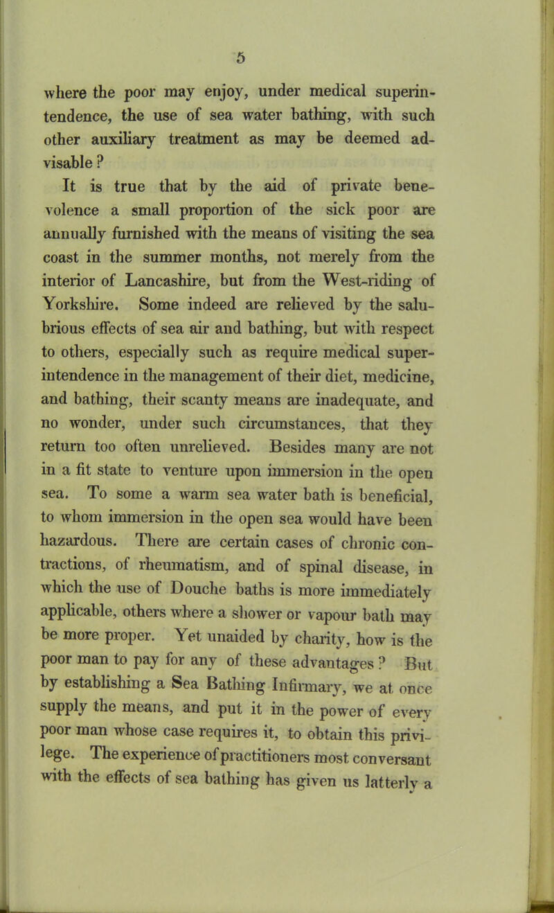 where the poor may enjoy, under medical superin- tendence, the use of sea water bathing, with such other auxiliary treatment as may be deemed ad- visable P It is true that by the aid of private bene- volence a small proportion of the sick poor are annually furnished with the means of visiting the sea coast in the summer months, not merely from the interior of Lancashire, but from the West-riding of Yorkshire. Some indeed are relieved by the salu- brious effects of sea air and bathing, but with respect to others, especially such as require medical super- intendence in the management of their diet, medicine, and bathing, their scanty means are inadequate, and no wonder, under such circumstances, that they return too often unrelieved. Besides many are not in a fit state to venture upon immersion in the open sea. To some a warm sea water bath is beneficial, to whom immersion in the open sea would have been hazardous. There are certain cases of chronic con- tractions, of rheumatism, and of spinal disease, in which the use of Douche baths is more immediately applicable, others where a shower or vapour bath may be more proper. Yet unaided by charity, how is the poor man to pay for any of these advantages ? But by establishing a Sea Bathing Infirmary, we at once supply the means, and put it in the power of every poor man whose case requires it, to obtain this privi- lege. The experience of practitioners most conversant with the effects of sea bathing has given us latterly a