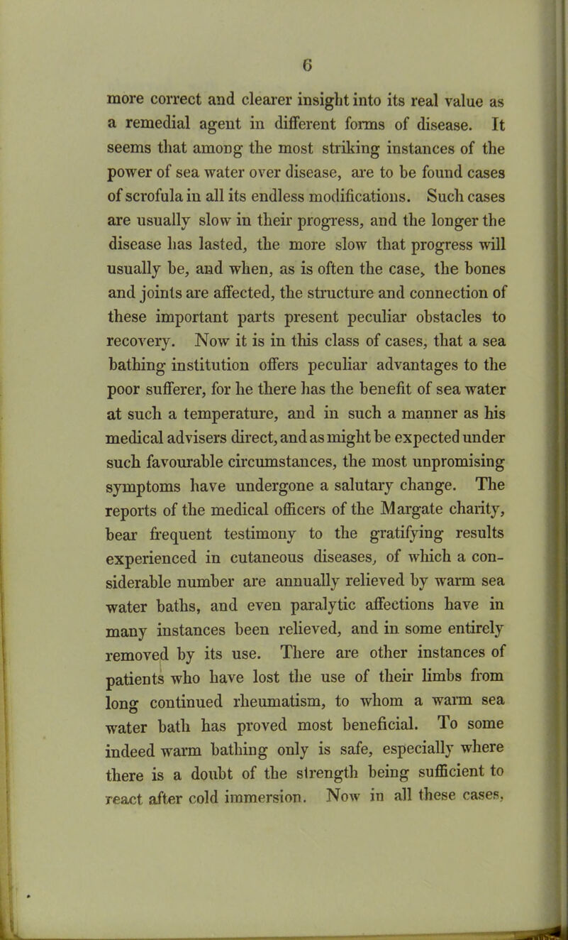 more correct and clearer insight into its real value as a remedial agent in different forms of disease. It seems that among the most striking instances of the power of sea water over disease, are to be found cases of scrofula in all its endless modifications. Such cases are usually slow in their progress, and the longer the disease has lasted, the more slow that progress will usually be, and when, as is often the case, the bones and joints are affected, the structure and connection of these important parts present peculiar obstacles to recovery. Now it is in this class of cases, that a sea bathing institution offers peculiar advantages to the poor sufferer, for he there has the benefit of sea water at such a temperature, and in such a manner as his medical advisers direct, and as might be expected under such favourable circumstances, the most unpromising symptoms have undergone a salutary change. The reports of the medical officers of the Margate charity, bear frequent testimony to the gratifying results experienced in cutaneous diseases, of which a con- siderable number are annually relieved by warm sea water baths, and even paralytic affections have in many instances been relieved, and in some entirely removed by its use. There are other instances of patients who have lost the use of their limbs from long continued rheumatism, to whom a warm sea water bath has proved most beneficial. To some indeed warm bathing only is safe, especially where there is a doubt of the strength being sufficient to react after cold immersion. Now in all these cases,