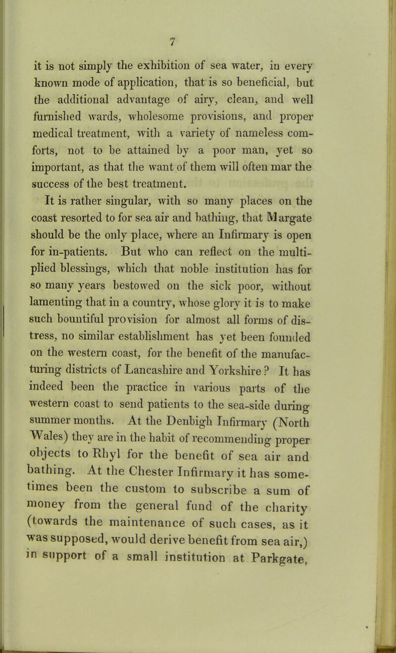 it is not simply the exhibition of sea water, in every known mode of application, that is so beneficial, but the additional advantage of airy, clean, and well furnished wards, wholesome provisions, and proper medical treatment, with a variety of nameless com- forts, not to be attained by a poor man, yet so important, as that the want of them will often mar the success of the best treatment. It is rather singular, with so many places on the coast resorted to for sea air and bathing, that M argate should be the only place, where an Infirmary is open for in-patients. But who can reflect on the multi- plied blessings, which that noble institution has for so many years bestowed on the sick poor, without lamenting that in a country, whose glory it is to make such bountiful provision for almost all forms of dis- tress, no similar establishment has yet been founded on the western coast, for the benefit of the manufac- turing districts of Lancashire and Yorkshire P It has indeed been the practice in various parts of the western coast to send patients to the sea-side during summer months. At the Denbigh Infirmary (North Wales) they are in the habit of recommending proper objects to Rhyl for the benefit of sea air and bathing. At the Chester Infirmary it has some- times been the custom to subscribe a sum of money from the general fund of the charity (towards the maintenance of such cases, as it was supposed, would derive benefit from sea air,) in support of a small institution at Parkgate,