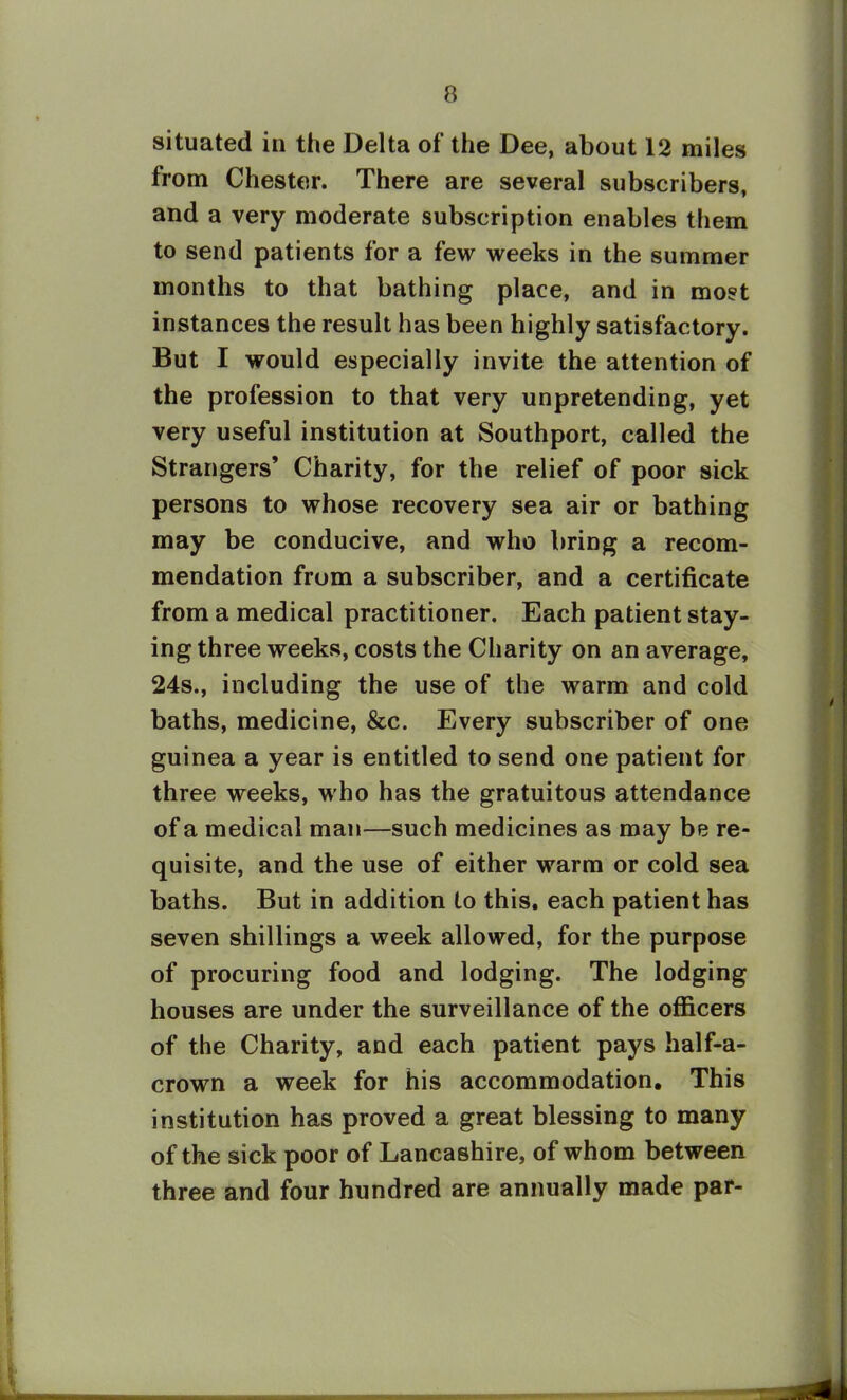 situated in the Delta of the Dee, about 12 miles from Chester. There are several subscribers, and a very moderate subscription enables them to send patients for a few weeks in the summer months to that bathing place, and in most instances the result has been highly satisfactory. But I would especially invite the attention of the profession to that very unpretending, yet very useful institution at Southport, called the Strangers’ Charity, for the relief of poor sick persons to whose recovery sea air or bathing may be conducive, and who bring a recom- mendation from a subscriber, and a certificate from a medical practitioner. Each patient stay- ing three weeks, costs the Charity on an average, 24s., including the use of the warm and cold baths, medicine, &c. Every subscriber of one guinea a year is entitled to send one patient for three weeks, who has the gratuitous attendance of a medical man—such medicines as may be re- quisite, and the use of either warm or cold sea baths. But in addition to this, each patient has seven shillings a week allowed, for the purpose of procuring food and lodging. The lodging houses are under the surveillance of the officers of the Charity, and each patient pays half-a- crown a week for his accommodation. This institution has proved a great blessing to many of the sick poor of Lancashire, of whom between three and four hundred are annually made par-