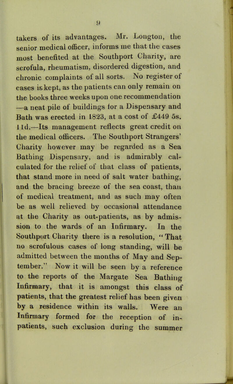 takers of its advantages. Mr. Longton, the senior medical officer, informs me that the cases most benefited at the Southport Charity, are scrofula, rheumatism, disordered digestion, and chronic complaints of all sorts. No register of cases is kept, as the patients can only remain on the books three weeks upon one recommendation —a neat pile of buildings for a Dispensary and Bath was erected in 1823, at a cost of £449 5s. lid,—Its management reflects great credit on the medical officers. The Southport Strangers’ Charity however may be regarded as a Sea Bathing Dispensary, and is admirably cal- culated for the relief of that class of patients, that stand more in need of salt water bathing, and the bracing breeze of the sea coast, than of medical treatment, and as such may often be as well relieved by occasional attendance at the Charity as out-patients, as by admis- sion to the wards of an Infirmary. In the Southport Charity there is a resolution, ** That no scrofulous cases of long standing, will be admitted between the months of May and Sep- tember.” Now it will be seen by a reference to the reports of the Margate Sea Bathing Infirmary, that it is amongst this class of patients, that the greatest relief has been given by a residence within its walls. Were an Infirmary formed for the reception of in- patients, such exclusion during the summer