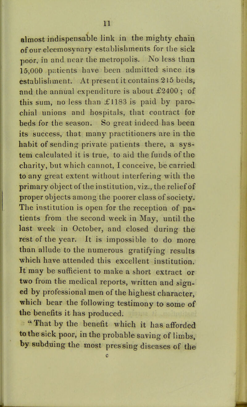 almost indispensable link in the mighty chain of our eleemosynary establishments for the sick poor, in and near the metropolis. No less than 15,000 patients have been admitted since its establishment. At present it contains 215 beds, and the annual expenditure is about £2400 ; of this sum, no less than £1183 is paid by paro- chial unions and hospitals, that contract for beds for the season. So great indeed has been its success, that many practitioners are in the habit of sending private patients there, a sys- tem calculated it is true, to aid the funds of the charity, but which cannot, I conceive, be carried to any great extent without interfering with the primary object of the institution, viz., the relief of proper objects among the poorer class of society. The institution is open for the reception of pa- tients from the second week in May, until the last week in October, and closed during the rest of the year. It is impossible to do more than allude to the numerous gratifying results which have attended this excellent institution. It may be sufficient to make a short extract or two from the medical reports, written and sign- ed by professional men of the highest character, which bear the following testimony to some of the benefits it has produced. “ That by the benefit which it has afforded to the sick poor, in the probable saving of limbs, by subduing the most pressing diseases of the c