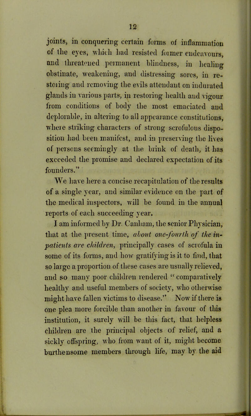 joints, in conquering certain forms ot inflammation of the eyes, which Lad resisted foimer endeavours, and threatened permanent blindness, in healing obstinate, weakening, and distressing sores, in re- storing and removing the evils attendant on indurated glands in various parts, in restoring health and vigour from conditions of body the most emaciated and deplorable, in altering to all appearance constitutions, where striking characters of strong scrofulous dispo- sition had been manifest, and in preserving the lives of persons seemingly at the blink of death, it has exceeded the promise and declared expectation of its founders.” We have here a concise recapitulation of the results of a single year, and similar evidence on the part of the medical inspectors, will be found in the annual reports of each succeeding year. I am informed by Dr. Canliam, the senior Physician, that at the present time, about one-fourth of the in- patients are children, principally cases of scrofula in some of its forms, and how gratifying is it to find, that so large a proportion of these cases are usually relieved, and so many poor children rendered “ comparatively healthy and useful members of society, who otherwise misrht have fallen victims to disease.” Now if there is one plea more forcible than another in favour of this institution, it surely will be this fact, that helpless children are the principal objects of relief, and a sickly offspring, who from want of it, might become burthensome members through life, may by the aid