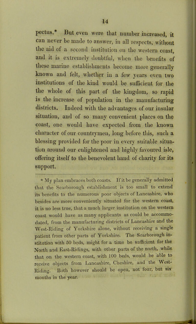 pectus.* But even were that number increased, it can never be made to answer, in all respects, without the aid of a second institution on the western coast, and it is extremely doubtful, when the benefits of these marine establishments become more generally known and felt, whether in a few years even two institutions of the kind would be sufficient for the the whole of this part of the kingdom, so rapid is the increase of population in the manufacturing districts. Indeed with the advantages of our insular situation, and of so many convenient places on the coast, one would have expected from the known character of our countrymen, long before this, such a blessing provided for the poor in every suitable situa- tion around our enlightened and highly favoured isle, offering itself to the benevolent hand of charity for its support. * My plan embraces both coasts. If it be generally admitted that the Scarborough establishment is too small to extend its benefits to the numerous poor objects of Lancashire, who besides are more conveniently situated for the western coast, it is no less true, that a much larger institution on the western coast would have as many applicants as could be accommo- dated, from the manufacturing districts of Lancashire and the West-Riding of Yorkshire alone, without receiving a single patient from other parts of Yorkshire. The Scarborough in- stitution with 50 beds, might for a time be sufficient for the North and East-Ridings, with other parts of the north, while that on the western coast, with 100 beds, would be able to receive objects from Lancashire, Cheshire, and the West- Riding. Both however should be open, not four, but six months in the year.