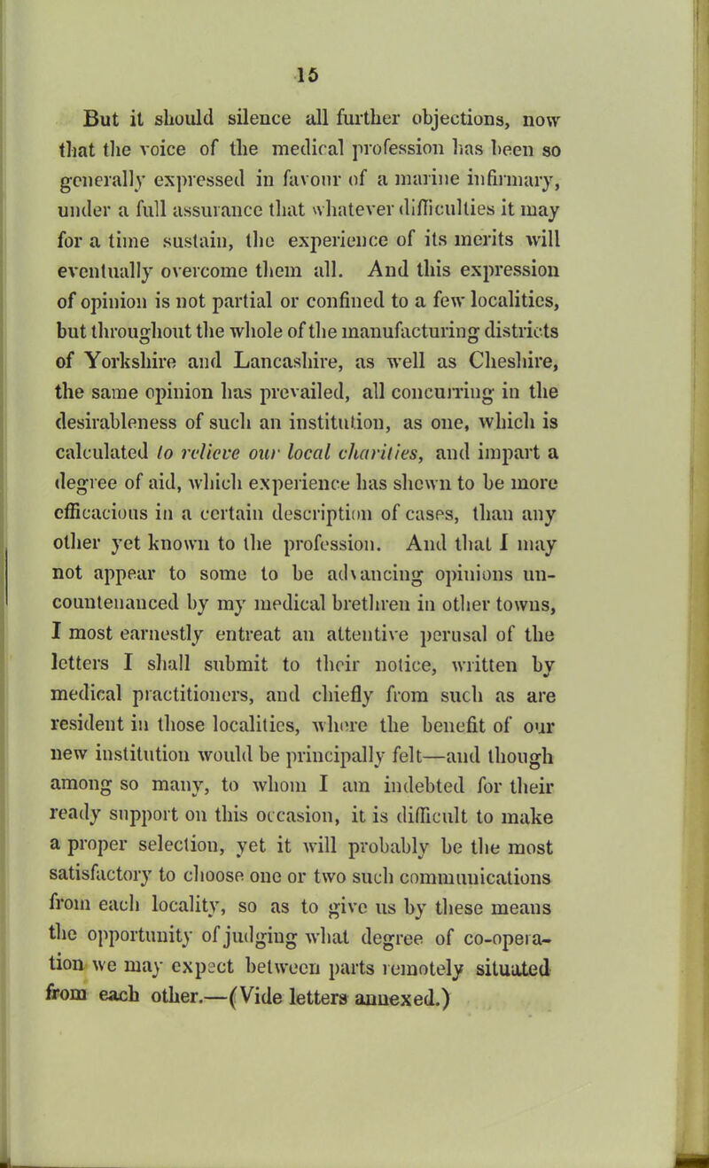 But it should silence all further objections, now that the voice of the medical profession has been so generally expressed in favour of a marine infirmary, under a full assurance that whatever difficulties it may for a time sustain, the experience of its merits will eventually overcome them all. And this expression of opinion is not partial or confined to a few localities, but throughout the whole of the manufacturing districts of Yorkshire and Lancashire, as well as Cheshire, the same opinion has prevailed, all concurring in the desirableness of such an institution, as one, which is calculated to relieve our local charities, and impart a degree of aid, which experience has shewn to be more efficacious in a certain description of cases, than any other yet known to the profession. And that I may not appear to some to be achancing opinions un- countenanced by my medical brethren in other towns, I most earnestly entreat an attentive perusal of the letters I shall submit to their notice, written bv medical practitioners, and chiefly from such as are resident in those localities, wluue the benefit of our new institution would be principally felt—and though among so many, to whom I am indebted for their ready support on this occasion, it is difficult to make a proper selection, yet it will probably be the most satisfactory to choose one or two such communications from each locality, so as to give us by these means the opportunity of judging what degree of co-opera- tion we may expect between parts remotely situated from each other.—(Vide letters annexed.)