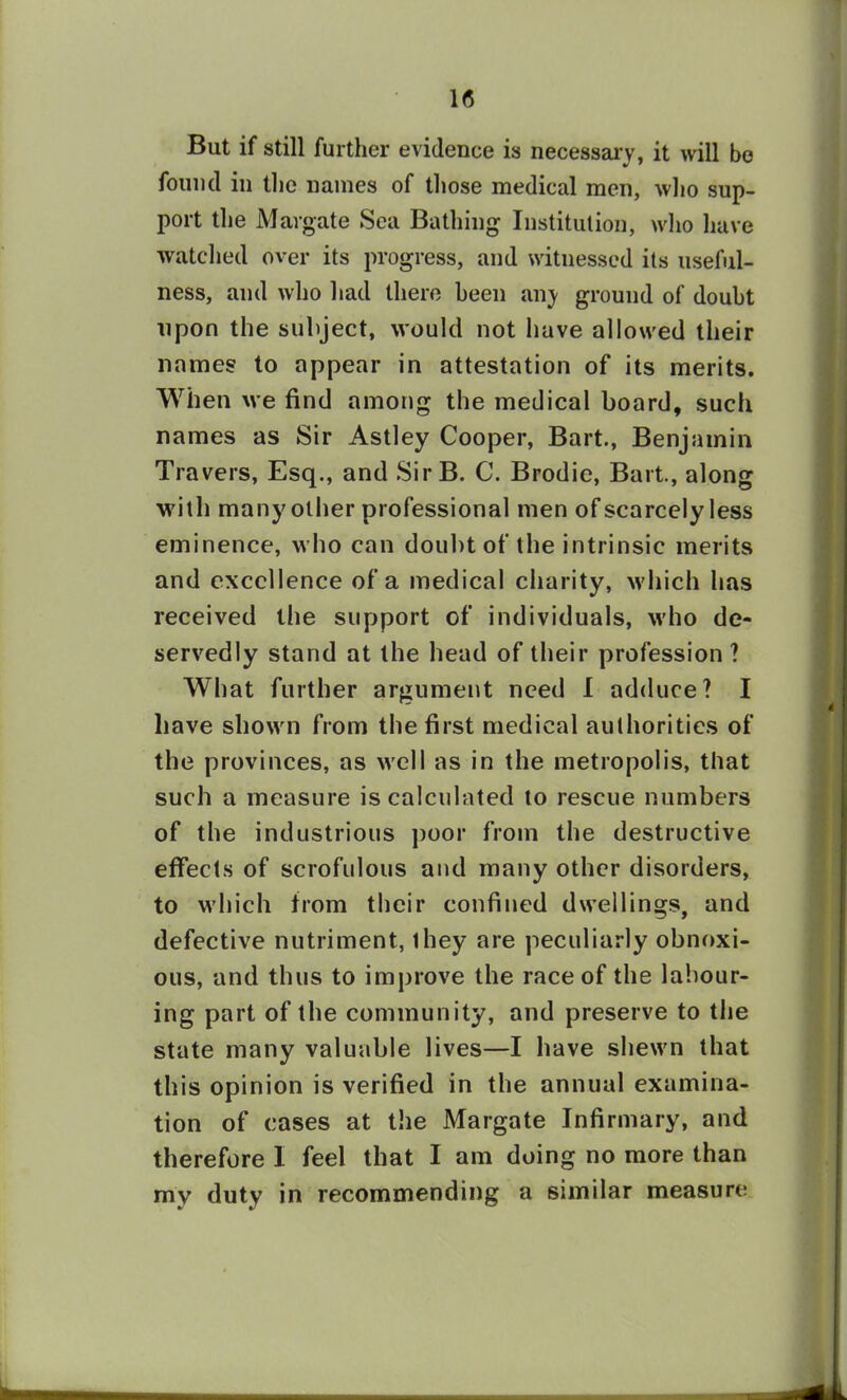 1(5 But if still further evidence is necessary, it will be found in the names of those medical men, who sup- port the Margate Sea Bathing Institution, who have watched over its progress, and witnessed its useful- ness, and who had there been any ground of doubt upon the subject, would not have allowed their names to appear in attestation of its merits. When we find among the medical board, such names as Sir Astley Cooper, Bart., Benjamin Travers, Esq., and SirB. C. Brodie, Bart., along with many other professional men of scarcely less eminence, who can doubt of the intrinsic merits and excellence of a medical charity, which has received the support of individuals, who de- servedly stand at the head of their profession ? What further argument need I adduce? I have shown from the first medical authorities of the provinces, as well as in the metropolis, that such a measure is calculated to rescue numbers of the industrious poor from the destructive effects of scrofulous and many other disorders, to which from their confined dwellings, and defective nutriment, ihey are peculiarly obnoxi- ous, and thus to improve the race of the labour- ing part of the community, and preserve to the state many valuable lives—I have shewn that this opinion is verified in the annual examina- tion of cases at the Margate Infirmary, and therefore I feel that I am doing no more than mv duty in recommending a similar measure