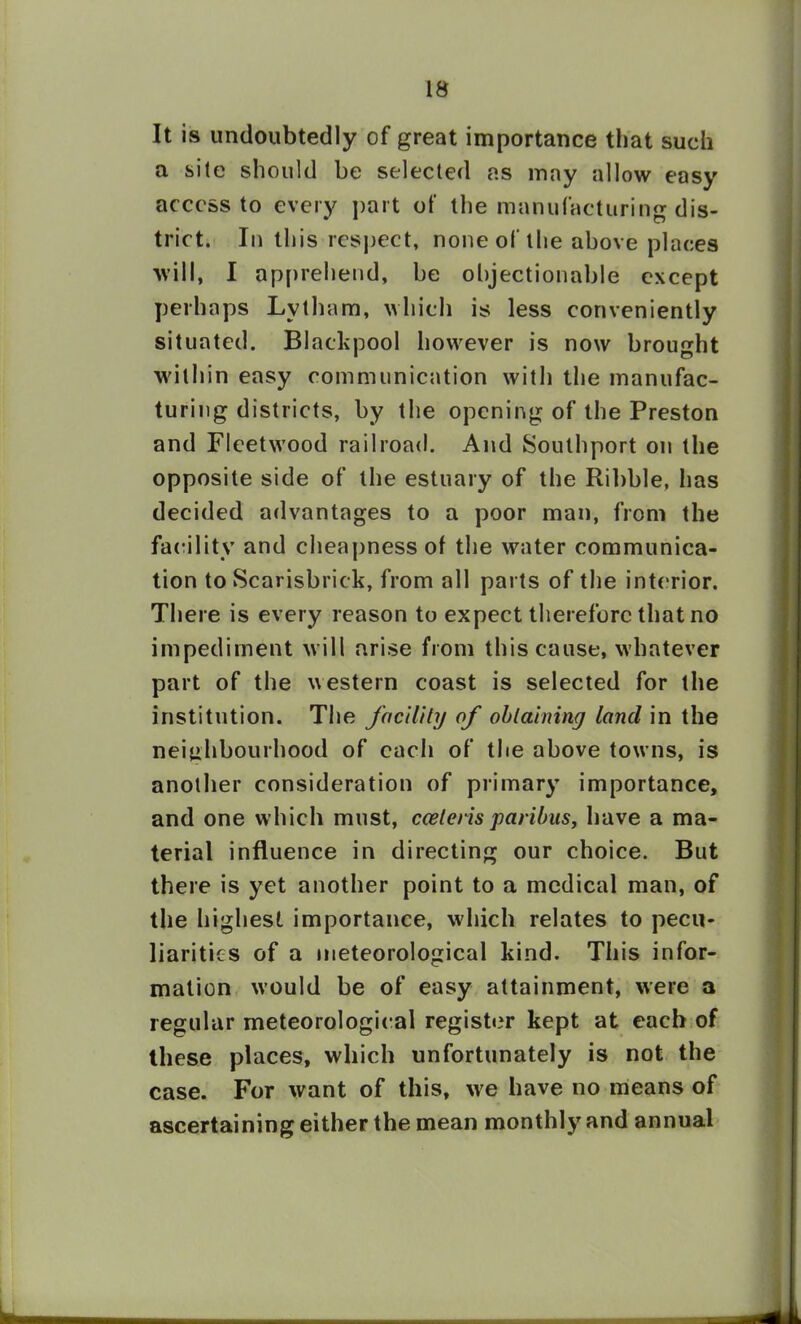 It is undoubtedly of great importance that such a sile should be selected as may allow easy access to every part of the manufacturing dis- trict. In this respect, none of the above places will, I apprehend, be objectionable except perhaps Lvtham, which is less conveniently situated. Blackpool however is now brought within easy communication with the manufac- turing districts, by the opening of the Preston and Fleetwood railroad. And Southport on the opposite side of the estuary of the Ribble, has decided advantages to a poor man, from the facility and cheapness of the water communica- tion to Scarisbrick, from all parts of the interior. There is every reason to expect therefore that no impediment will arise from this cause, whatever part of the western coast is selected for the institution. The facility of obtaining land in the neighbourhood of each of the above towns, is another consideration of primary importance, and one which must, cceteris paribus, have a ma- terial influence in directing our choice. But there is yet another point to a medical man, of the highest importance, which relates to pecu- liarities of a meteorological kind. This infor- mation would be of easy attainment, were a regular meteorological register kept at each of these places, which unfortunately is not the case. For want of this, we have no means of ascertaining either the mean monthly and annual