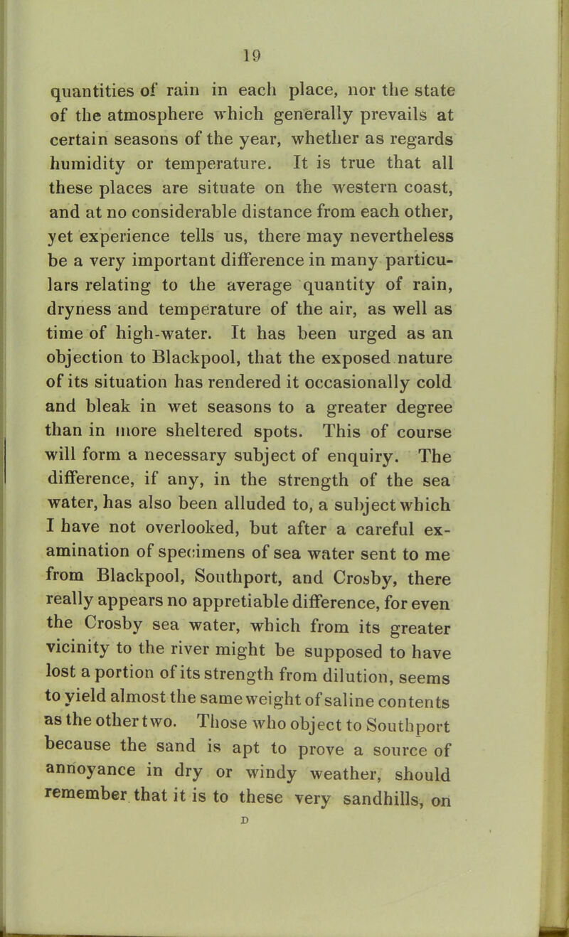 quantities of rain in each place, nor the state of the atmosphere which generally prevails at certain seasons of the year, whether as regards humidity or temperature. It is true that all these places are situate on the western coast, and at no considerable distance from each other, yet experience tells us, there may nevertheless be a very important difference in many particu- lars relating to the average quantity of rain, dryness and temperature of the air, as well as time of high-water. It has been urged as an objection to Blackpool, that the exposed nature of its situation has rendered it occasionally cold and bleak in wet seasons to a greater degree than in more sheltered spots. This of course will form a necessary subject of enquiry. The difference, if any, in the strength of the sea water, has also been alluded to, a subject which I have not overlooked, but after a careful ex- amination of specimens of sea water sent to me from Blackpool, Southport, and Crosby, there really appears no appretiable difference, for even the Crosby sea water, which from its greater vicinity to the river might be supposed to have lost a portion of its strength from dilution, seems to yield almost the same weight of saline contents as the other two. Those who object to Southport because the sand is apt to prove a source of annoyance in dry or windy weather, should remember that it is to these very sandhills, on D