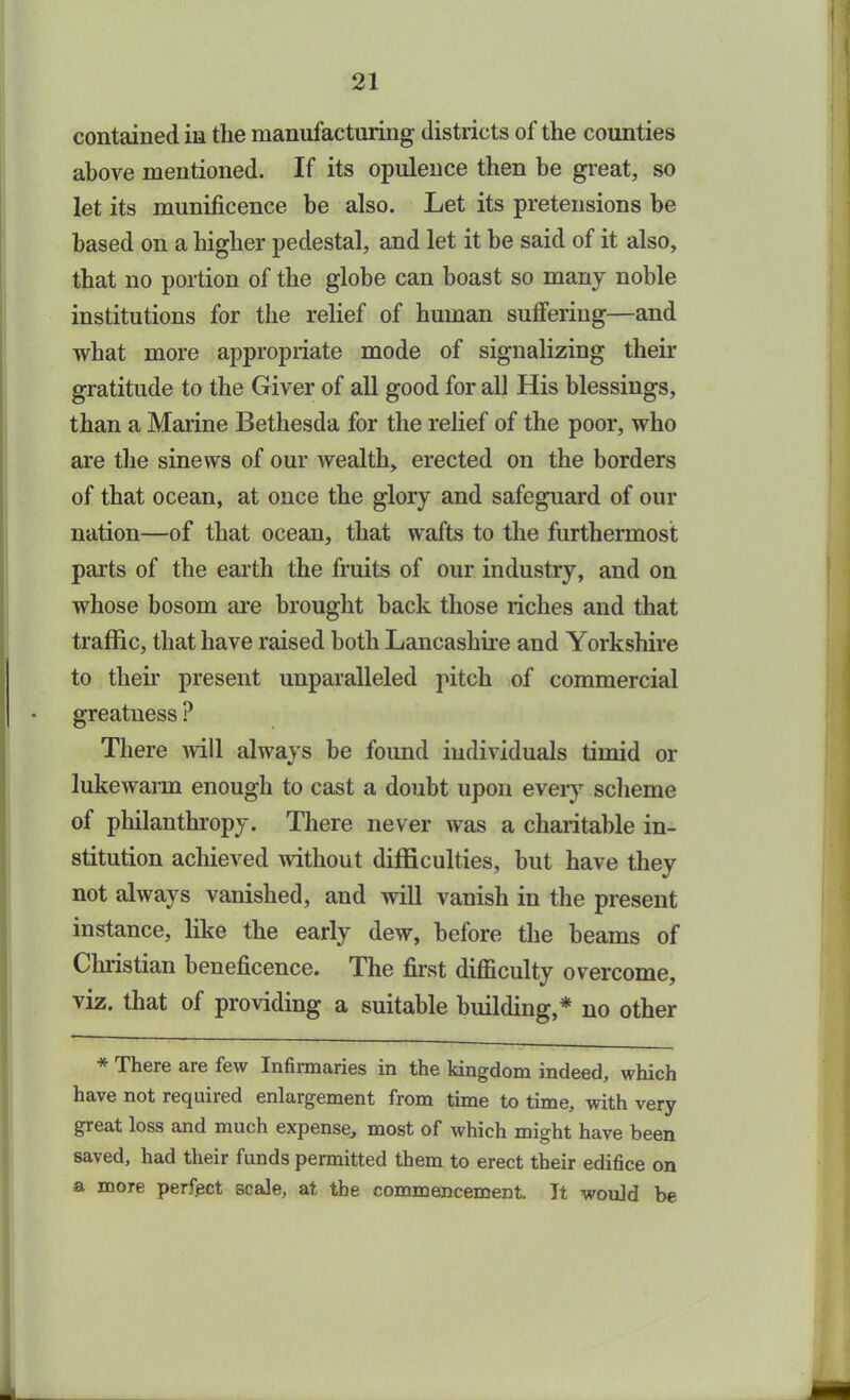 contained in tlie manufacturing districts of the counties above mentioned. If its opulence then be great, so let its munificence be also. Let its pretensions be based on a higher pedestal, and let it he said of it also, that no portion of the globe can boast so many noble institutions for the relief of human suffering—and what more appropriate mode of signalizing their gratitude to the Giver of all good for all His blessings, than a Marine Bethesda for the relief of the poor, who are the sinews of our wealth, erected on the borders of that ocean, at once the glory and safeguard of our nation—of that ocean, that wafts to the furthermost parts of the earth the fruits of our industry, and on whose bosom are brought back those riches and that traffic, that have raised both Lancashire and Yorkshire to their present unparalleled pitch of commercial greatness P There will always be found individuals timid or lukewarm enough to cast a doubt upon every scheme of philanthropy. There never was a charitable in- stitution achieved without difficulties, but have they not always vanished, and will vanish in the present instance, like the early dew, before the beams of Christian beneficence. The first difficulty overcome, viz. that of providing a suitable building,* no other * There aie few Infirmaries in the kingdom indeed, which have not requiied enlargement from time to time, with very great loss and much expense, most of which might have been saved, had their funds permitted them to erect their edifice on a more perfect scale, at the commencement. It would be