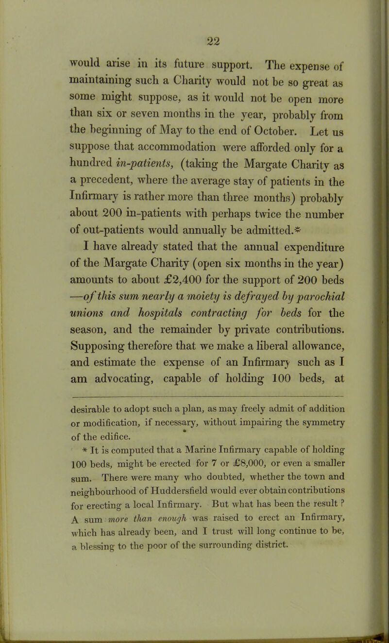 would arise in its future support. The expense of maintaining such a Charity would not be so great as some might suppose, as it would not be open more than six or seven months in the year, probably from the beginning of May to the end of October. Let us suppose that accommodation were afforded only for a hundred in-patients, (taking the Margate Charity as a precedent, where the average stay of patients in the Infirmary is rather more than three months) probably about 200 in-patients with perhaps twice the number of out-patients would annually be admitted.* * I have already stated that the annual expenditure of the Margate Charity (open six months in the year) amounts to about £2,400 for the support of 200 beds —of this sum nearly a moiety is defrayed by parochial unions and hospitals contracting for beds for the season, and the remainder by private contributions. Supposing therefore that we make a liberal allowance, and estimate the expense of an Infirmary such as I am advocating, capable of holding 100 beds, at desirable to adopt sucli a plan, as may freely admit of addition or modification, if necessary, without impairing the symmetry * of the edifice. * It is computed that a Marine Infirmary capable of holding 100 beds, might be erected for 7 or £8,000, or even a smaller sum. There were many who doubted, whether the town and neighbourhood of Huddersfield Avould ever obtain contributions for erecting a local Infirmary. But what has been the result P A sum more than enough was raised to erect an Infirmary, which has already been, and I trust will long continue to be, a blessing to the poor of the surrounding district.