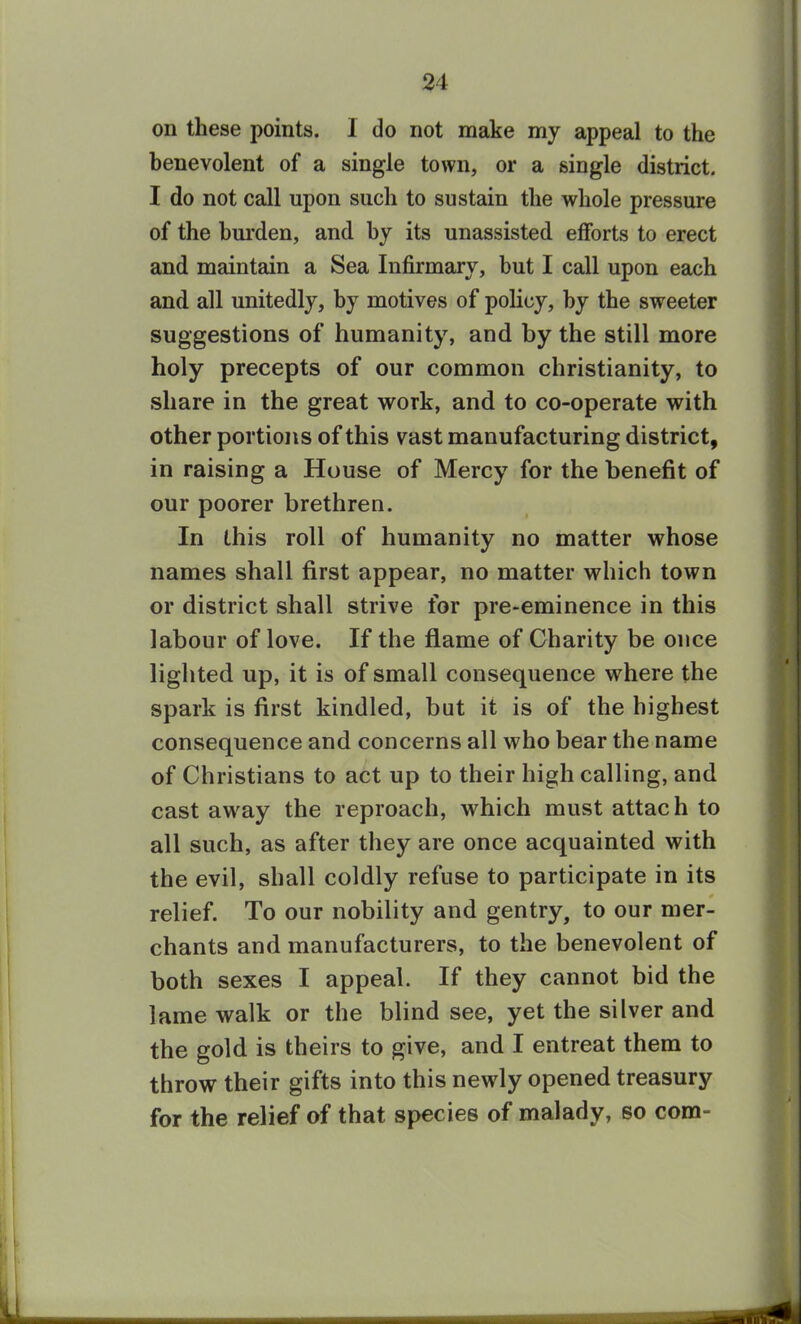 on these points. 1 do not make my appeal to the benevolent of a single town, or a single district. I do not call upon such to sustain the whole pressure of the burden, and by its unassisted efforts to erect and maintain a Sea Infirmary, but I call upon each and all unitedly, by motives of policy, by the sweeter suggestions of humanity, and by the still more holy precepts of our common Christianity, to share in the great work, and to co-operate with other portions of this vast manufacturing district, in raising a House of Mercy for the benefit of our poorer brethren. In this roll of humanity no matter whose names shall first appear, no matter which town or district shall strive for pre-eminence in this labour of love. If the flame of Charity be once lighted up, it is of small consequence where the spark is first kindled, but it is of the highest consequence and concerns all who bear the name of Christians to act up to their high calling, and cast away the reproach, which must attach to all such, as after they are once acquainted with the evil, shall coldly refuse to participate in its * relief. To our nobility and gentry, to our mer- chants and manufacturers, to the benevolent of both sexes I appeal. If they cannot bid the lame walk or the blind see, yet the silver and the gold is theirs to give, and I entreat them to throw their gifts into this newly opened treasury for the relief of that species of malady, so com-