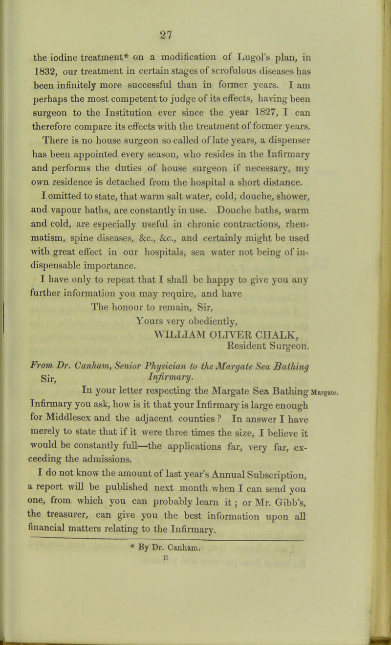 21 the iodine treatment* on a modification of Lugol’s plan, in 1832, our treatment in certain stages of scrofulous diseases has been infinitely more successful than in former years. I am perhaps the most competent to judge of its effects, having been surgeon to the Institution ever since the year 1827, I can therefore compare its effects with the treatment of former years. There is no house surgeon so called of late years, a dispenser has been appointed every season, who resides in the Infirmary and performs the duties of house surgeon if necessary, my own residence is detached from the hospital a short distance. I omitted to state, that warm salt water, cold, douche, shower, and vapour baths, are constantly in use. Douche baths, warm and cold, are especially useful in chronic contractions, rheu- matism, spine diseases, &c., &c., and certainly might be used with great effect in our hospitals, sea water not being of in- dispensable importance. I have only to repeat that I shall be happy to give you any further information you may require, and have The honour to remain. Sir, Yours very obediently, WILLIAM OLIVER CHALK, Resident Surgeon. From Dr. Canham, Senior Physician to the. Margate Sea Bathing Sir, Infirmary. In your letter respecting the Margate Sea Bathing Margate Infirmary you ask, how is it that your Infirmary is large enough for Middlesex and the adjacent counties ? In answer I have merely to state that if it were three times the size, I believe it would be constantly full—the applications far, very far, ex- ceeding the admissions. I do not know the amount of last year’s Annual Subscription, a report will be published next month when I can send you one, from which you can probably learn it; or Mr. Gibb’s, the treasurer, can give you the best information upon all financial matters relating to the Infirmary. * By Dr. Canham. E