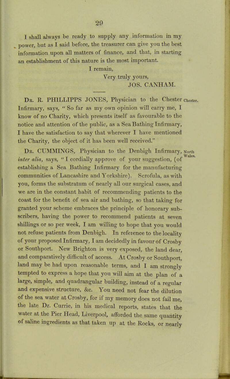 I shall always be ready to supply any information in my power, but as I said before, the treasurer can give you the best information upon all matters of finance, and that, in starting an establishment of this nature is the most important. I remain, Very truly yours, JOS. CANHAM. Dr. R. PH1LLIPPS JONES, Physician to the Chester Infirmary, says, “ So far as my own opinion will carry me, I know of no Charity, which presents itself as favourable to the notice and attention of the public, as a Sea Bathing Infirmary, I have the satisfaction to say that wherever I have mentioned the Charity, the object of it has been well received.” Dr. CUMMINGS, Physician to the Denbigh Infirmary, inter alia, says, “ I cordially approve of your suggestion, (of establishing a Sea Bathing Infirmary for the manufacturing communities of Lancashire and Yorkshire). Scrofula, as with you, forms the substratum of nearly all our surgical cases, and we are in the constant habit of recommending patients to the coast for the benefit of sea air and bathing, so that taking for granted your scheme embraces the principle of honorary sub- scribers, having the power to recommend patients at seven shillings or so per week, I am willing to hope that you would not refuse patients from Denbigh. In refeience to the locality of your proposed Infirmary, I am decidedly in favour of Crosby or Southport. New Brighton is very exposed, the land dear, and comparatively difficult of access. At Crosby or Southport, land may be had upon reasonable terms, and I am strongly tempted to express a hope that you will aim at the plan of a large, simple, and quadrangular building, instead of a regular and expensive structure, &c. You need not fear the dilution of the sea water at Crosby, for if my memory does not fail me, the late Dr. Currie, in his medical reports, states that the water at the Pier Head, Liverpool, afforded the same quantity of saline ingredients as that taken up at the Rocks, or nearly Chester. North Wales.