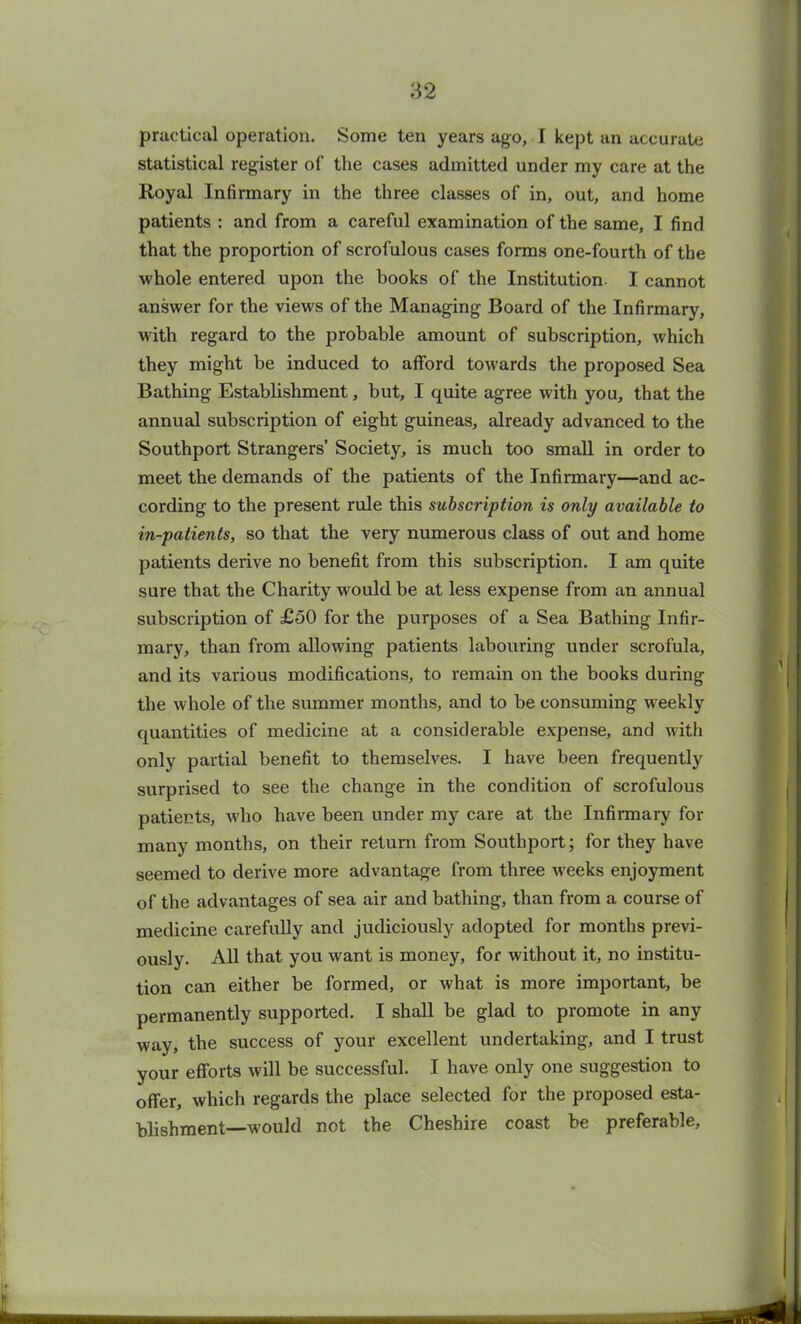 practical operation. Some ten years ago, I kept an accurate statistical register of the cases admitted under my care at the Royal Infirmary in the three classes of in, out, and home patients : and from a careful examination of the same, I find that the proportion of scrofulous cases forms one-fourth of the whole entered upon the books of the Institution. I cannot answer for the views of the Managing Board of the Infirmary, with regard to the probable amount of subscription, which they might be induced to afford towards the proposed Sea Bathing Establishment, but, I quite agree with you, that the annual subscription of eight guineas, already advanced to the Southport Strangers’ Society, is much too small in order to meet the demands of the patients of the Infirmary—and ac- cording to the present rule this subscription is only available to in-patients, so that the very numerous class of out and home patients derive no benefit from this subscription. I am quite sure that the Charity would be at less expense from an annual subscription of £50 for the purposes of a Sea Bathing Infir- mary, than from allowing patients labouring under scrofula, and its various modifications, to remain on the books during tbe whole of the summer months, and to be consuming weekly quantities of medicine at a considerable expense, and with only partial benefit to themselves. I have been frequently surprised to see the change in the condition of scrofulous patients, who have been under my care at tbe Infirmary for many months, on their return from Southport; for they have seemed to derive more advantage from three weeks enjoyment of the advantages of sea air and bathing, than from a course of medicine carefully and judiciously adopted for months previ- ously. All that you want is money, for without it, no institu- tion can either be formed, or what is more important, be permanently supported. I shall be glad to promote in any way, the success of your excellent undertaking, and I trust your efforts will be successful. I have only one suggestion to offer, which regards the place selected for the proposed esta- blishment—would not the Cheshire coast be preferable,