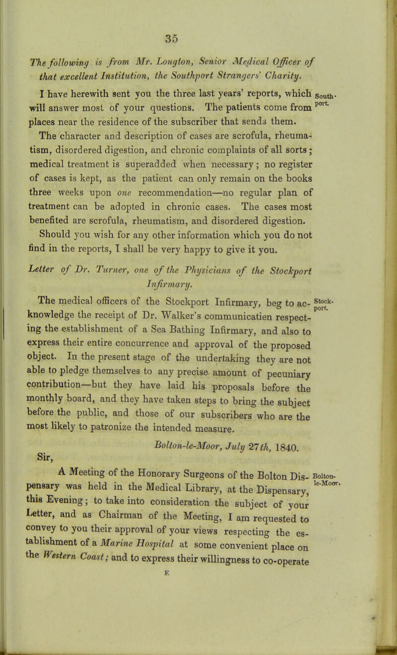 The following is from Mr. Longton, Senior Medical Officer of that excellent Institution, the Southport Strangers Charity. I have herewith sent you the three last years’ reports, which south- will answer most of your questions. The patients come from p01t places near the residence of the subscriber that sends them. The character and description of cases are scrofula, rheuma- tism, disordered digestion, and chronic complaints of all sorts; medical treatment is superadded when necessary ; no register of cases is kept, as the patient can only remain on the books three weeks upon one recommendation—no regular plan of treatment can be adopted in chronic cases. The cases most benefited are scrofula, rheumatism, and disordered digestion. Should you wish for any other information which you do not find in the reports, I shall be very happy to give it you. Letter of Dr. Turner, one of the Physicians of the Stockport Infirmary. The medical officers of the Stockport Infirmary, beg to ac- stock- knowledge the receipt of Dr. Walker’s communicatien respect- ing the establishment of a Sea Bathing Infirmary, and also to express their entire concurrence and approval of the proposed object. In the present stage of the undertaking they are not able to pledge themselves to any precise amount of pecuniary contribution—but they have laid his proposals before the monthly board, and they have taken steps to bring the subject before the public, and those of our subscribers who are the most likely to patronize the intended measure. Bolton-le-Moor, July 27th, 1840. Sir, A Meeting of the Honorary Surgeons of the Bolton Dis- Bolton, pensary was held in the Medical Library, at the Dispensary, le'M0<” this Evening; to take into consideration the subject of your Letter, and as Chairman of the Meeting, I am requested to convey to you their approval of your views respecting the es- tablishment of a Marine Hospital at some convenient place on the Western Coast; and to express their willingness to co-operate E