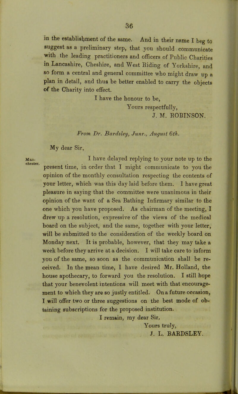 Mod- Chester. in the establishment of the same. And in their name I beg to suggest as a preliminary step, that you should communicate with the leading practitioners and officers of Public Charities in Lancashire, Cheshire, and West Biding of Yorkshire, and so form a central and general committee who might draw up a plan in detail, and thus be better enabled to carry the objects of the Charity into effect. I have the honour to be, Yours respectfully, J. M. ROBINSON. From Dr. Bardsley, Junr., August 6th. My dear Sir, I have delayed replying to your note up to the present time, in order that I might communicate to you the opinion of the monthly consultation respecting the contents of your letter, which was this day laid before them. 1 have great pleasure in saying that the committee were unanimous in their opinion of the want of a Sea Bathing Infirmary similar to the one which you have proposed. As chairman of the meeting, I drew up a resolution, expressive of the views of the medical board on the subject, and the same, together with your letter, will be submitted to the consideration of the weekly board on Monday next. It is probable, however, that they may take a week before they arrive at a decision. I will take care to inform you of the same, so soon as the communication shall be re- ceived. In the mean time, I have desired Mr. Holland, the house apothecary, to forward you the resolution. I still hope that your benevolent intentions will meet with that encourage- ment to which they are so justly entitled. On a future occasion, I will offer two or three suggestions on the best mode of ob- taining subscriptions for the proposed institution. I remain, ray dear Sir, Yours truly, J. L. BARDSLEY.