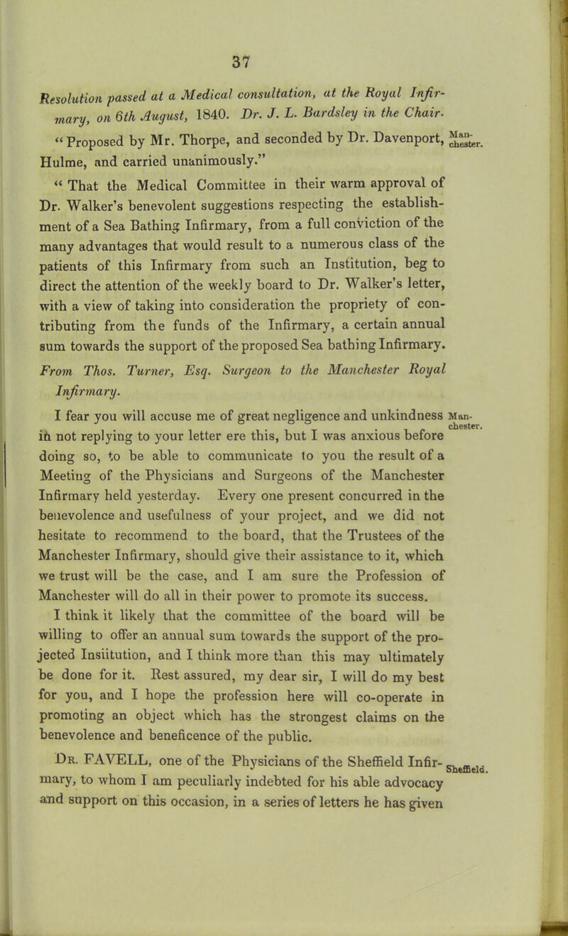 Resolution passed at a Medical consultation, at the Royal Infir- mary, on 6th August, 1840. Dr. J. L. Bardsley in the Chair. “Proposed by Mr. Thorpe, and seconded by Dr. Davenport, Hulme, and carried unanimously.” “ That the Medical Committee in their warm approval of Dr. Walker’s benevolent suggestions respecting the establish- ment of a Sea Bathing Infirmary, from a full conviction of the many advantages that would result to a numerous class of the patients of this Infirmary from such an Institution, beg to direct the attention of the weekly board to Dr. Walker’s letter, with a view of taking into consideration the propriety of con- tributing from the funds of the Infirmary, a certain annual sum towards the support of the proposed Sea bathing Infirmary. From Thos. Turner, Esq. Surgeon to the Manchester Royal Infirmary. I fear you will accuse me of great negligence and unkindness Man- Chester. in not replying to your letter ere this, but I was anxious before doing so, to be able to communicate to you the result of a Meeting of the Physicians and Surgeons of the Manchester Infirmary held yesterday. Every one present concurred in the benevolence and usefulness of your project, and we did not hesitate to recommend to the board, that the Trustees of the Manchester Infirmary, should give their assistance to it, which we trust will be the case, and I am sure the Profession of Manchester will do all in their power to promote its success. I think it likely that the committee of the board will be willing to offer an annual sum towards the support of the pro- jected Insiitution, and I think more than this may ultimately be done for it. Best assured, my dear sir, I will do my best for you, and I hope the profession here will co-operate in promoting an object which has the strongest claims on the benevolence and beneficence of the public. Dr. FAVELL, one of the Physicians of the Sheffield Infir- Sheffleld mary, to whom I am peculiarly indebted for his able advocacy and support on this occasion, in a series of letters he has given