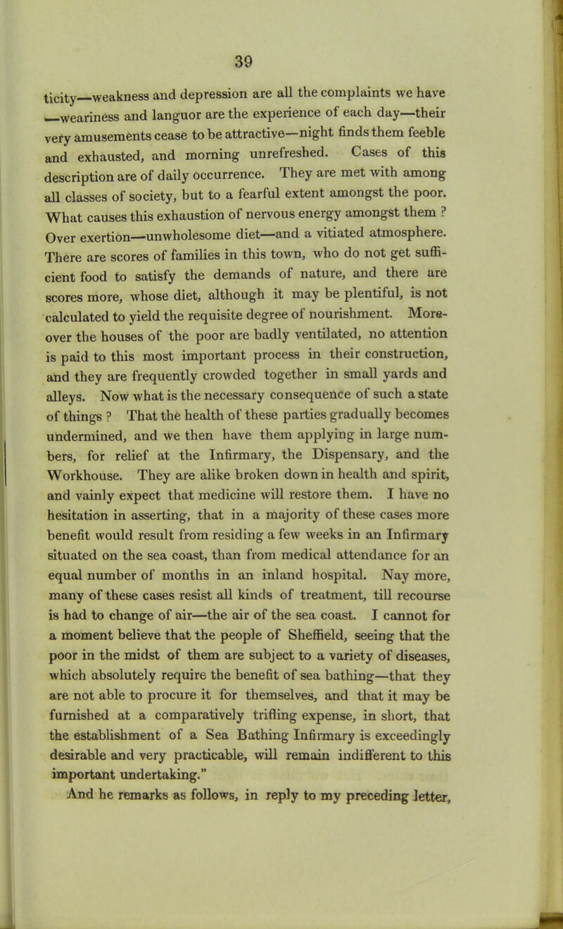 ticity weakness and depression are all the complaints we have —weariness and languor are the experience of each day—their very amusements cease to be attractive—night finds them feeble and exhausted, and morning unrefreshed. Cases of this description are of daily occurrence. They are met with among all classes of society, but to a fearful extent amongst the poor. What causes this exhaustion of nervous energy amongst them ? Over exertion—unwholesome diet—and a vitiated atmosphere. There are scores of families in this town, who do not get suffi- cient food to satisfy the demands of nature, and there are scores more, whose diet, although it may be plentiful, is not calculated to yield the requisite degree of nourishment. More- over the houses of the poor are badly ventilated, no attention is paid to this most important process in their construction, and they are frequently crowded together in small yards and alleys. Now what is the necessary consequence of such a state of things ? That the health of these parties gradually becomes undermined, and we then have them applying in large num- bers, for relief at the Infirmary, the Dispensary, and the Workhouse. They are alike broken down in health and spirit, and vainly expect that medicine will restore them. I have no hesitation in asserting, that in a majority of these cases more benefit would result from residing a few weeks in an Infirmary situated on the sea coast, than from medical attendance for an equal number of months in an inland hospital. Nay more, many of these cases resist all kinds of treatment, till recourse is had to change of air—the air of the sea coast. I cannot for a moment believe that the people of Sheffield, seeing that the poor in the midst of them are subject to a variety of diseases, which absolutely require the benefit of sea bathing—that they are not able to procure it for themselves, and that it may be furnished at a comparatively trifling expense, in short, that the establishment of a Sea Bathing Infirmary is exceedingly desirable and very practicable, will remain indifferent to this important undertaking.” And he remarks as follows, in reply to my preceding letter,