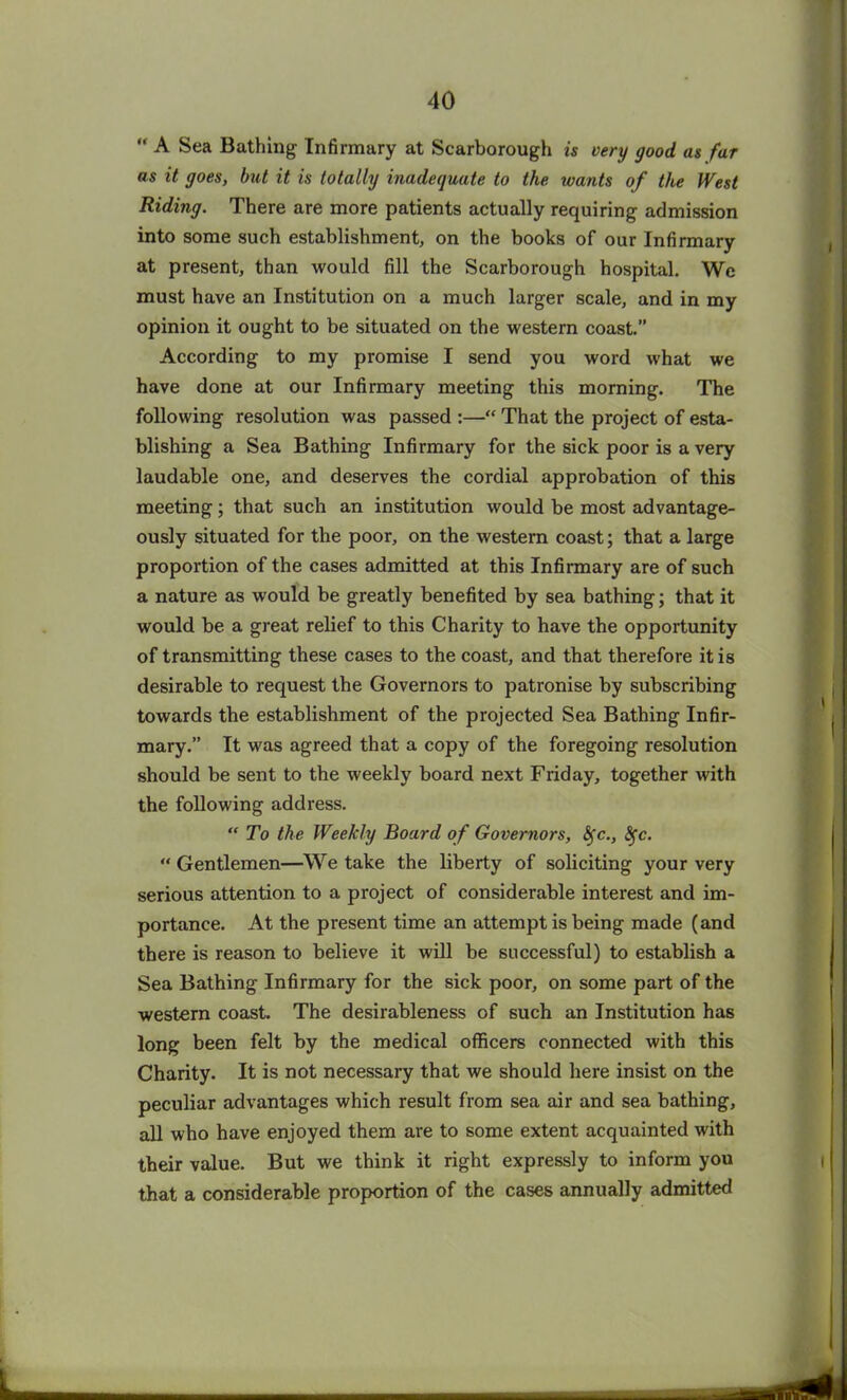 “ A Sea Bathing Infirmary at Scarborough is very good as far as it goes, but it is totally inadequate to the wants of the West Riding. There are more patients actually requiring admission into some such establishment, on the books of our Infirmary at present, than would fill the Scarborough hospital. We must have an Institution on a much larger scale, and in my opinion it ought to be situated on the western coast.” According to my promise I send you word what we have done at our Infirmary meeting this morning. The following resolution was passed :—“ That the project of esta- blishing a Sea Bathing Infirmary for the sick poor is a very laudable one, and deserves the cordial approbation of this meeting; that such an institution would be most advantage- ously situated for the poor, on the western coast; that a large proportion of the cases admitted at this Infirmary are of such a nature as would be greatly benefited by sea bathing; that it would be a great relief to this Charity to have the opportunity of transmitting these cases to the coast, and that therefore it is desirable to request the Governors to patronise by subscribing towards the establishment of the projected Sea Bathing Infir- mary.” It was agreed that a copy of the foregoing resolution should be sent to the weekly board next Friday, together with the following address. “To the Weekly Board of Governors, Sfc., fyc. “ Gentlemen—We take the liberty of soliciting your very serious attention to a project of considerable interest and im- portance. At the present time an attempt is being made (and there is reason to believe it will be successful) to establish a Sea Bathing Infirmary for the sick poor, on some part of the western coast. The desirableness of such an Institution has long been felt by the medical officers connected with this Charity. It is not necessary that we should here insist on the peculiar advantages which result from sea air and sea bathing, all who have enjoyed them are to some extent acquainted with their value. But we think it right expressly to inform you that a considerable proportion of the cases annually admitted