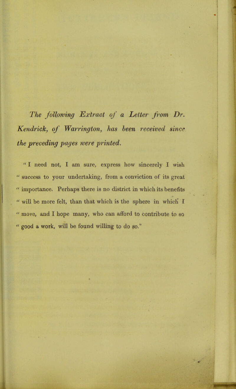 The following Extract of a Letter from Dr. Kendrick, of Warrington, has been received since the preceding pages were printed. “ I need not, I am sure, express how sincerely I wish “ success to your undertaking, from a conviction of its great “ importance. Perhaps there is no district in which its benefits v “ will be more felt, than that which is the sphere in which* I “ move, and I hope many, who can afford to contribute to so “ good a work, will be found willing to do so.”