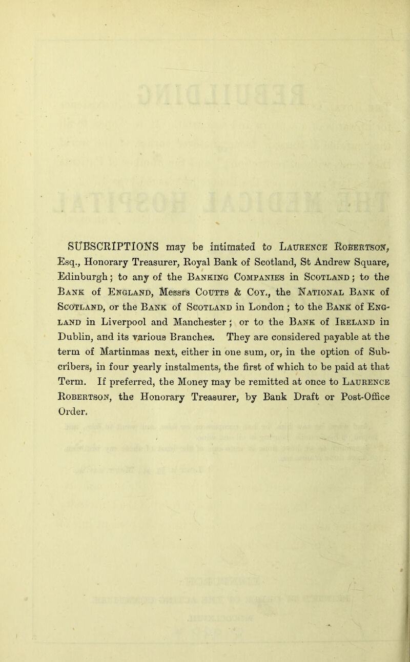 SUBSCRIPTIONS may be intimated to Laurence Robertson, Esq., Honorary Treasurer, Royal Bank of Scotland, St Andrew Square, Edinburgh; to any of the Banking Companies in Scotland ; to the Bank of England, Messrs Coutts & Cot., the National Bank of Scotland, or the Bank of Scotland in London ; to the Bank of Eng- land in Liverpool and Manchester; or to the Bank of Ireland in Dublin, and its various Branches. They are considered payable at the term of Martinmas next, either in one sum, or, in the option of Sub- cribers, in four yearly instalments, the first of which to be paid at that Term. If preferred, the Money may be remitted at once to Laurence Robertson, the Honorary Treasurer, by Bank Draft or Post-Office Order.