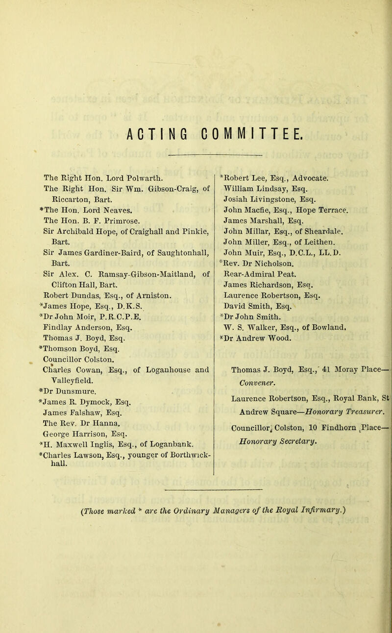 ACTING COMMITTEE. The Right Hon. Lord Polwarth. The Right Hon. Sir Wm. Gibson-Craig, of Riccarton, Bart. *The Hon. Lord Neaves. The Hon. B. E. Primrose. Sir Archibald Hope, of Craighall and Pinkie, Bart. Sir James Gardiner-Baird, of Saughtonhall, Bart. Sir Alex. C. Ramsay-Gibson-Maitland, of Clifton Hall, Bart. Robert Dundas, Esq., of Arniston. * James Hope, Esq., D.K.S. *Dr John Moir, P.R.C.P.E. Eindlay Anderson, Esq. Thomas J. Boyd, Esq. ^Thomson Boyd, Esq. Councillor Colston. Charles Cowan, Esq., of Loganhouse and Valleyfield. *Dr Dunsmure. * James R. Dymock, Esq. James Ealshaw, Esq. The Rev. Dr Hanna. George Harrison, Esq. *H. Maxwell Inglis, Esq., of Loganbank. ^Charles Lawson, Esq., younger of Borthwick- hall. ^Robert Lee, Esq., Advocate. William Lindsay, Esq. Josiah Livingstone, Esq. JohnMacfle, Esq., Hope Terrace. James Marshall, Esq. John Millar, Esq., of Sheardale. John Miller, Esq., of Leithen. John Muir, Esq., D.C.L., LL.D. *Rev. Dr Nicholson. Rear-Admiral Peat. James Richardson, Esq. Laurence Robertson, Esq. David Smith, Esq. *Dr John Smith. W. S. Walker, Esq., of Bowland. *Dr Andrew Wood. Thomas J. Boyd, Esq.,' 41 Moray Place— Convener. Laurence Robertson, Esq., Royal Bank, St Andrew Square—Honorary Treasurer. Councillor^ Colston, 10 Eindhorn .Place— Honorary Secretary. (Those marked * are the Ordinary Managers of the Royal Infirmary.)