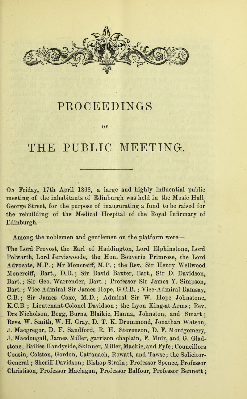 PROCEEDINGS OF THE PUBLIC MEETING. On Friday, 17th April 1868, a large and 'highly influential public meeting of the inhabitants of Edinburgh was held in the Music Hall^ George Street, for the ^purpose of inaugurating a fund to be raised for the rebuilding of the Medical Hospital of the Eoyal Infirmary of Edinburgh. Among the noblemen and gentlemen on the platform were— The Lord Provost, the Earl of Haddington, Lord Elphinstone, Lord Polwarth, Lord Jerviswoode, the Hon. Bouverie Primrose, the Lord Advocate, M.P.; Mr Moncreiff, M.P. ; the Rev. Sir Henry Wellwood Moncreiff, Bart., D.D.; Sir David Baxter, Bart., Sir D. Davidson, Bart.; Sir Geo. Warrender, Bart.; Professor Sir James Y. Simpson, Bart. ; Vice-Admiral Sir James Hope, G.C.B. ; Vice-Admiral Ramsay, C.B.; Sir James Coxe, M.D.; Admiral Sir W. Hope Johnstone, K.C.B.; Lieutenant-Colonel Davidson; the Lyon King-at-Arms; Rev. Drs Nicholson, Begg, Burns, Blaikie, Hanna, Johnston, and Smart ; Revs, W. Smith, W. H. Gray, D. T. K. Drummond, Jonathan Watson, J. Macgregor, D. F. Sandford, R. H. Stevenson, D. F. Montgomery, J. Macdougall, James Miller, garrison chaplain, F. Muir, and G. Glad- stone; Bailies Handyside, Skinner, Miller, Mackie, and Fyfe; Councillors Cousin, Colston, Gordon, Cattanach, Rowatt, and Tawse; the Solicitor- General ; Sheriff Davidson; Bishop Strain; Professor Spence, Professor Christison, Professor Maclagan, Professor Balfour, Professor Bennett;