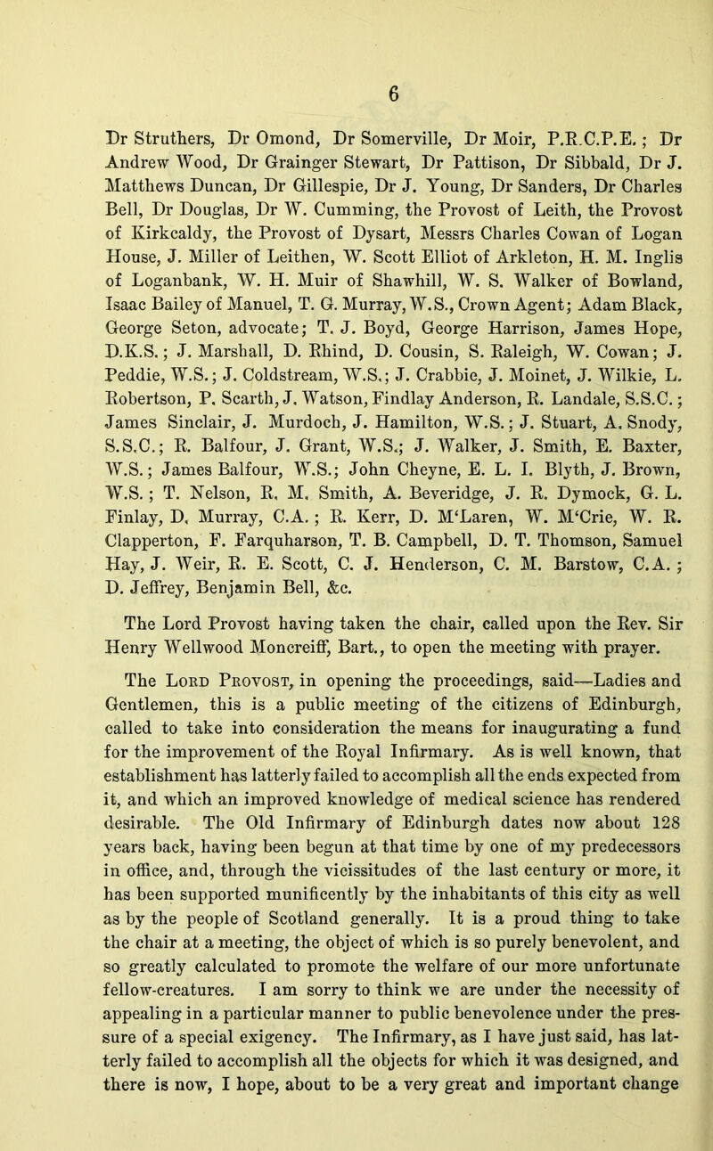 Dr Struthers, Dr Omond, Dr Somerville, Dr Moir, P.R.C.P.E.; Dr Andrew Wood, Dr Grainger Stewart, Dr Pattison, Dr Sibbald, Dr J. Matthews Duncan, Dr Gillespie, Dr J. Young, Dr Sanders, Dr Charles Bell, Dr Douglas, Dr W. Cumming, the Provost of Leith, the Provost of Kirkcaldy, the Provost of Dysart, Messrs Charles Cowan of Logan House, J. Miller of Leithen, W. Scott Elliot of Arkleton, H. M. Inglis of Loganbank, W. H. Muir of Shawhill, W. S. Walker of Bowland, Isaac Bailey of Manuel, T. G. Murray, W.S., Crown Agent; Adam Black, George Seton, advocate; T. J. Boyd, George Harrison, James Hope, D.K.S.; J. Marshall, D. Rhind, D. Cousin, S. Raleigh, W. Cowan; J. Peddie, W.S.; J. Coldstream, W.S,; J. Crabbie, J. Moinet, J. Wilkie, L. Robertson, P, Scarth, J. Watson, Findlay Anderson, R. Landale, S.S.C.; James Sinclair, J. Murdoch, J. Hamilton, W.S.; J. Stuart, A. Snody, S.S.C.; R. Balfour, J. Grant, W.S,; J. Walker, J. Smith, E. Baxter, W.S.; James Balfour, W.S.; John Cheyne, E. L. I. Blyth, J. Brown, W.S.; T. Nelson, R, M, Smith, A. Beveridge, J. R. Dymock, G. L. Finlay, D, Murray, C.A. ; R. Kerr, D. M'Laren, W. M‘Crie, W. R. Clapperton, F. Farquharson, T. B. Campbell, D. T. Thomson, Samuel Hay, J. Weir, R. E. Scott, C. J. Henderson, C. M. Barstow, C.A. ; D. Jeffrey, Benjamin Bell, &c. The Lord Provost having taken the chair, called upon the Rev. Sir Henry Well wood Moncreiff, Bart., to open the meeting with prayer. The Lord Provost, in opening the proceedings, said—Ladies and Gentlemen, this is a public meeting of the citizens of Edinburgh, called to take into consideration the means for inaugurating a fund for the improvement of the Royal Infirmary. As is well known, that establishment has latterly failed to accomplish all the ends expected from it, and which an improved knowledge of medical science has rendered desirable. The Old Infirmary of Edinburgh dates now about 128 years back, having been begun at that time by one of my predecessors in office, and, through the vicissitudes of the last century or more, it has been supported munificently by the inhabitants of this city as well as by the people of Scotland generally. It is a proud thing to take the chair at a meeting, the object of which is so purely benevolent, and so greatly calculated to promote the welfare of our more unfortunate fellow-creatures. I am sorry to think we are under the necessity of appealing in a particular manner to public benevolence under the pres- sure of a special exigency. The Infirmary, as I have just said, has lat- terly failed to accomplish all the objects for which it was designed, and there is now, I hope, about to be a very great and important change