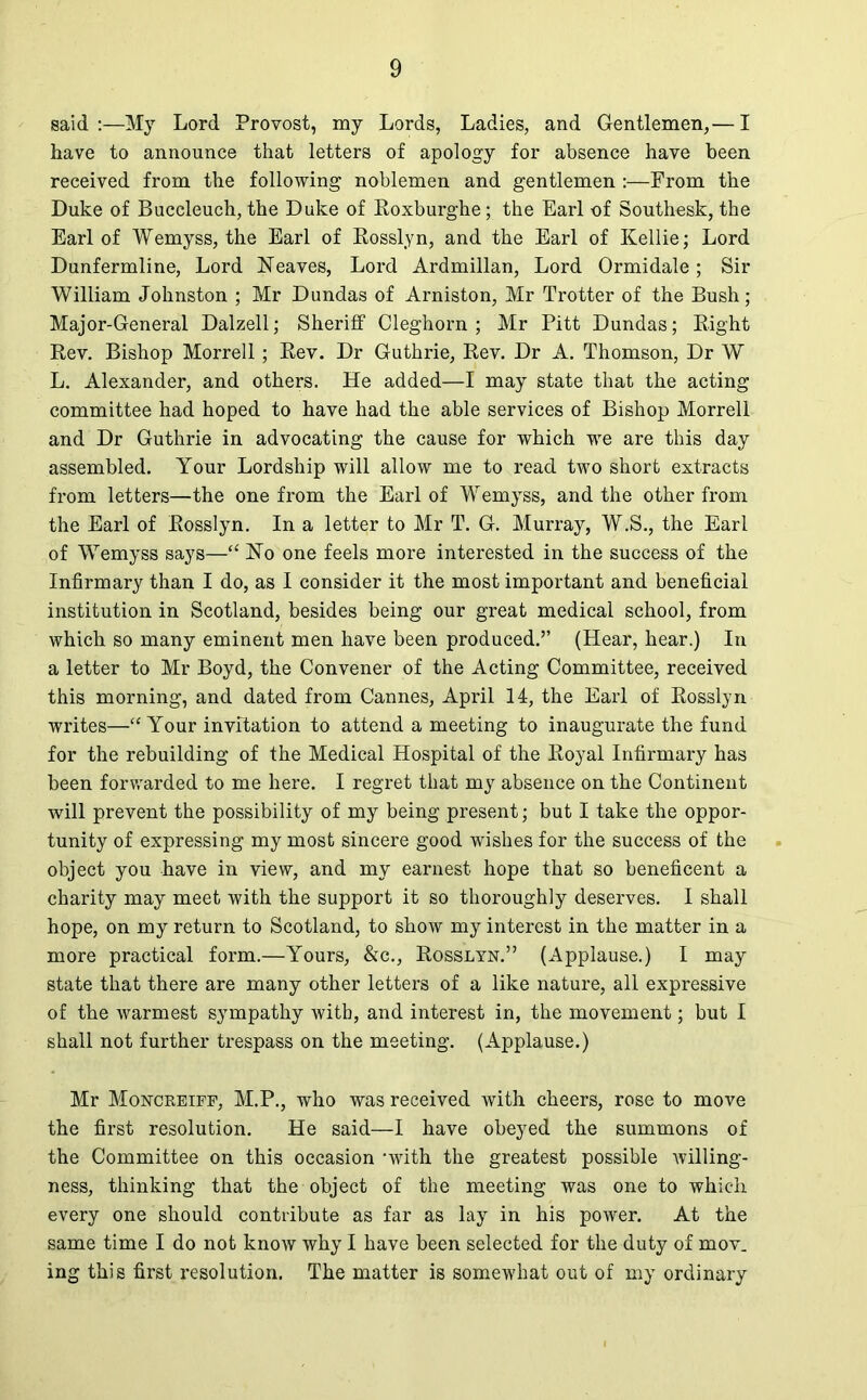 said :—My Lord Provost, my Lords, Ladies, and Gentlemen,— I have to announce that letters of apology for absence have been received from the following noblemen and gentlemen :—From the Duke of Bnccleuch, the Duke of Roxburgh e; the Earl of Southesk, the Earl of Wemyss, the Earl of Rosslyn, and the Earl of Kellie; Lord Dunfermline, Lord Neaves, Lord Ardmillan, Lord Ormidale; Sir William Johnston ; Mr Dundas of Arniston, Mr Trotter of the Bush; Major-General Dalzell; Sheriff Cleghorn ; Mr Pitt Dundas; Right Rev. Bishop Morrell; Rev. Dr Guthrie, Rev. Dr A. Thomson, Dr W L. Alexander, and others. He added—I may state that the acting committee had hoped to have had the able services of Bishop Morrell and Dr Guthrie in advocating the cause for which we are this day assembled. Your Lordship will allow me to read two short extracts from letters—the one from the Earl of Wemyss, and the other from the Earl of Rosslyn. In a letter to Mr T. G. Murray, W.S., the Earl of Wemyss says—“ No one feels more interested in the success of the Infirmary than I do, as I consider it the most important and beneficial institution in Scotland, besides being our great medical school, from which so many eminent men have been produced.” (Hear, hear.) In a letter to Mr Boyd, the Convener of the Acting Committee, received this morning, and dated from Cannes, April 14, the Earl of Rosslyn writes—“ Your invitation to attend a meeting to inaugurate the fund for the rebuilding of the Medical Hospital of the Royal Infirmary has been forwarded to me here. I regret that my absence on the Continent will prevent the possibility of my being present; but I take the oppor- tunity of expressing my most sincere good wishes for the success of the object you have in view, and my earnest hope that so beneficent a charity may meet with the support it so thoroughly deserves. I shall hope, on my return to Scotland, to show my interest in the matter in a more practical form.—Yours, &c., Rosslyn.” (Applause.) I may state that there are many other letters of a like nature, all expressive of the warmest sympathy with, and interest in, the movement; but I shall not further trespass on the meeting. (Applause.) Mr Moncreiff, M.P., who was received with cheers, rose to move the first resolution. He said—I have obeyed the summons of the Committee on this occasion ‘with the greatest possible Avilling- ness, thinking that the object of the meeting was one to which every one should contribute as far as lay in his power. At the same time I do not know why I have been selected for the duty of mov. ing this first resolution. The matter is somewhat out of my ordinary