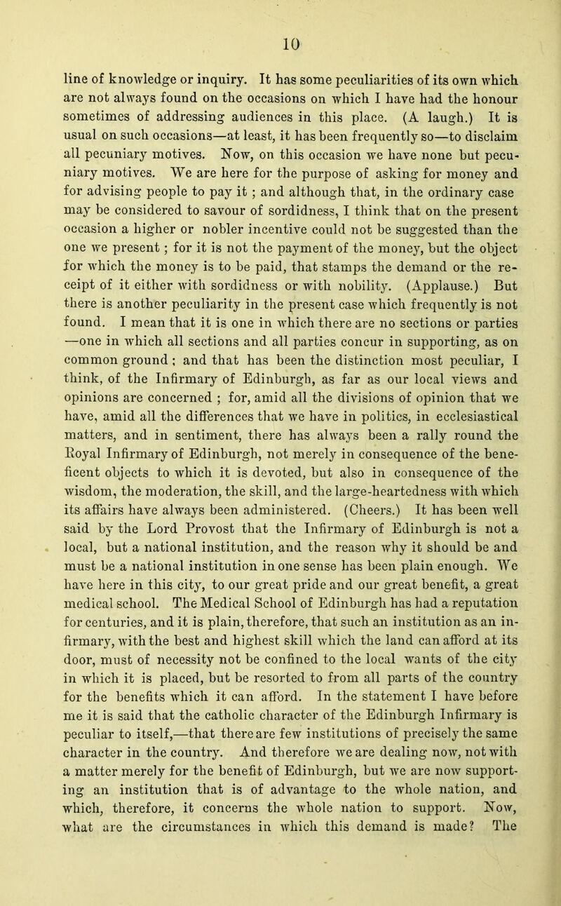 line of knowledge or inquiry. It has some peculiarities of its own which are not always found on the occasions on which I have had the honour sometimes of addressing audiences in this place. (A laugh.) It is usual on such occasions—at least, it has been frequently so—to disclaim all pecuniary motives. Now, on this occasion we have none but pecu- niary motives. We are here for the purpose of asking for money and for advising people to pay it ; and although that, in the ordinary case may be considered to savour of sordidness, I think that on the present occasion a higher or nobler incentive could not be suggested than the one we present; for it is not the payment of the money, but the object for which the money is to be paid, that stamps the demand or the re- ceipt of it either with sordidness or with nobility. (Applause.) But there is another peculiarity in the present case which frequently is not found. I mean that it is one in which there are no sections or parties —one in which all sections and all parties concur in supporting, as on common ground; and that has been the distinction most peculiar, I think, of the Infirmary of Edinburgh, as far as our local views and opinions are concerned ; for, amid all the divisions of opinion that we have, amid all the differences that we have in politics, in ecclesiastical matters, and in sentiment, there has always been a rally round the Eoyal Infirmary of Edinburgh, not merely in consequence of the bene- ficent objects to which it is devoted, but also in consequence of the wisdom, the moderation, the skill, and the large-heartedness with which its affairs have always been administered. (Cheers.) It has been well said by the Lord Provost that the Infirmary of Edinburgh is not a local, but a national institution, and the reason why it should be and must be a national institution in one sense has been plain enough. We have here in this city, to our great pride and our great benefit, a great medical school. The Medical School of Edinburgh has had a reputation for centuries, and it is plain, therefore, that such an institution as an in- firmary, with the best and highest skill which the land can afford at its door, must of necessity not be confined to the local wants of the city in which it is placed, but be resorted to from all parts of the country for the benefits which it can afford. In the statement I have before me it is said that the catholic character of the Edinburgh Infirmary is peculiar to itself,—that there are few institutions of precisely the same character in the country. And therefore we are dealing now, not with a matter merely for the benefit of Edinburgh, but we are now support- ing an institution that is of advantage to the whole nation, and which, therefore, it concerns the whole nation to support. Now, what are the circumstances in which this demand is made? The