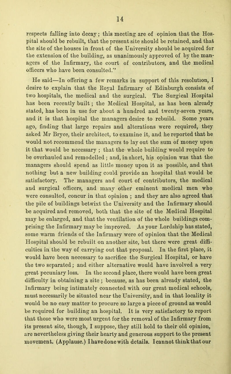 respects falling into decay; this meeting are of opinion that the Hos- pital should be rebuilt, that the present site should be retained, and that the site of the houses in front of the University should be acquired for the extension of the building, as unanimously approved of by the man- agers of the Infirmary, the court of contributors, and the medical officers who have been consulted.” He said—In offering a few remarks in support of this resolution, I desire to explain that the Royal Infirmary of Edinburgh consists of two hospitals, the medical and the surgical. The Surgical Hospital has been recently built; the Medical Hospital, as has been already stated, has been in use for about a hundred and twenty-seven years, and it is that hospital the managers desire to rebuild. Some years ago, finding that large repairs and alterations were required, they asked Mr Bryce, their architect, to examine it, and he reported that he would not recommend the managers to lay out the sum of money upon it that would be necessary ; that the whole building would require to be overhauled and remodelled ; and, in short, his opinion was that the managers should spend as little money upon it as possible, and that nothing but a new building could provide an hospital that would be satisfactory. The managers and court of contributors, the medical and surgical officers, and many other eminent medical men who were consulted, concur in that opinion ; and they are also agreed that the pile of buildings betwixt the University and the Infirmary should be acquired and removed, both that the site of the Medical Hospital may be enlarged, and that the ventilation of the whole buildings com- prising the Infirmary may be improved. As your Lordship has stated, some warm friends of the Infirmary were of opinion that the Medical Hospital should be rebuilt on another site, but there were great diffi- culties in the way of carrying out that proposal. In the first place, it would have been necessary to sacrifice the Surgical Hospital, or have the two separated; and either alternative would have involved a very great pecuniary loss. In the second place, there would have been great difficulty in obtaining a site ; because, as has been already stated, the Infirmary being intimately connected with our great medical schools, must necessarily be situated near the University, and in that locality it would be no easy matter to procure so large a piece of ground as would be required for building an hospital. It is very satisfactory to report that those who were most urgent for the removal of the Infirmary from its present site, though, I suppose, they still hold to their old opinion, are nevertheless giving their hearty and generous support to the present movement. (Applause.) I have done with details. I cannot think that our