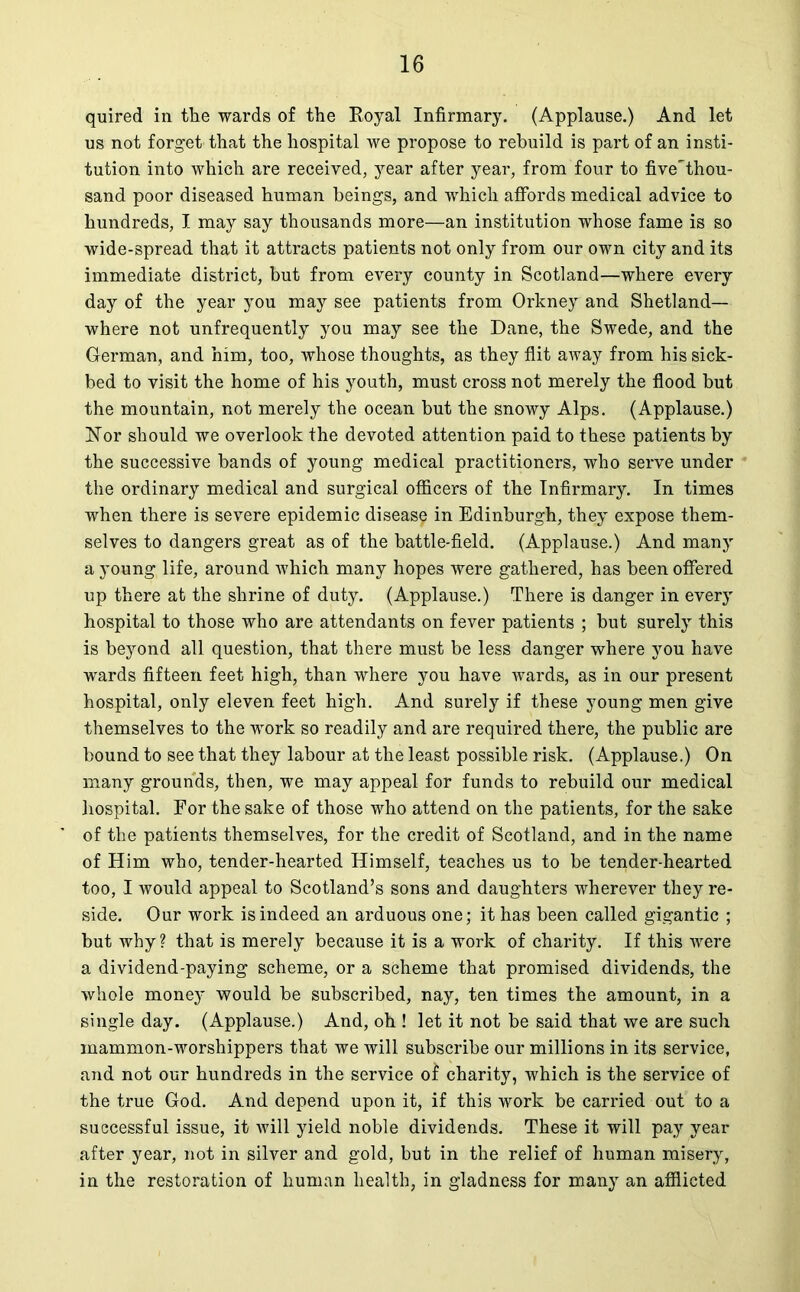 quired in the wards of the Royal Infirmary. (Applause.) And let us not forget that the hospital we propose to rebuild is part of an insti- tution into which are received, year after year, from four to five'thou- sand poor diseased human beings, and which affords medical advice to hundreds, I may say thousands more—an institution whose fame is so wide-spread that it attracts patients not only from our own city and its immediate district, but from every county in Scotland—where every day of the year you may see patients from Orkney and Shetland— where not unfrequently you may see the Dane, the Swede, and the German, and him, too, whose thoughts, as they flit away from his sick- bed to visit the home of his youth, must cross not merely the flood but the mountain, not merely the ocean but the snowy Alps. (Applause.) Nor should we overlook the devoted attention paid to these patients by the successive bands of young medical practitioners, who serve under the ordinary medical and surgical officers of the Infirmary. In times when there is severe epidemic diseas9 i*1 Edinburgh, they expose them- selves to dangers great as of the battle-field. (Applause.) And many a young life, around Avhich many hopes were gathered, has been offered up there at the shrine of duty. (Applause.) There is danger in every hospital to those who are attendants on fever patients ; but surely this is beyond all question, that there must be less danger where you have wards fifteen feet high, than where you have wards, as in our present hospital, only eleven feet high. And surely if these young men give themselves to the work so readily and are required there, the public are bound to see that they labour at the least possible risk. (Applause.) On many grounds, then, we may appeal for funds to rebuild our medical hospital. For the sake of those who attend on the patients, for the sake of the patients themselves, for the credit of Scotland, and in the name of Him who, tender-hearted Himself, teaches us to be tender-hearted too, I would appeal to Scotland’s sons and daughters wherever they re- side. Our work is indeed an arduous one; it has been called gigantic ; but why? that is merely because it is a work of charity. If this were a dividend-paying scheme, or a scheme that promised dividends, the whole money would be subscribed, nay, ten times the amount, in a single day. (Applause.) And, oh ! let it not be said that we are such mammon-worshippers that we will subscribe our millions in its service, and not our hundreds in the service of charity, which is the service of the true God. And depend upon it, if this work be carried out to a successful issue, it will yield noble dividends. These it will pay year after year, not in silver and gold, but in the relief of human misery, in the restoration of human health, in gladness for many an afflicted