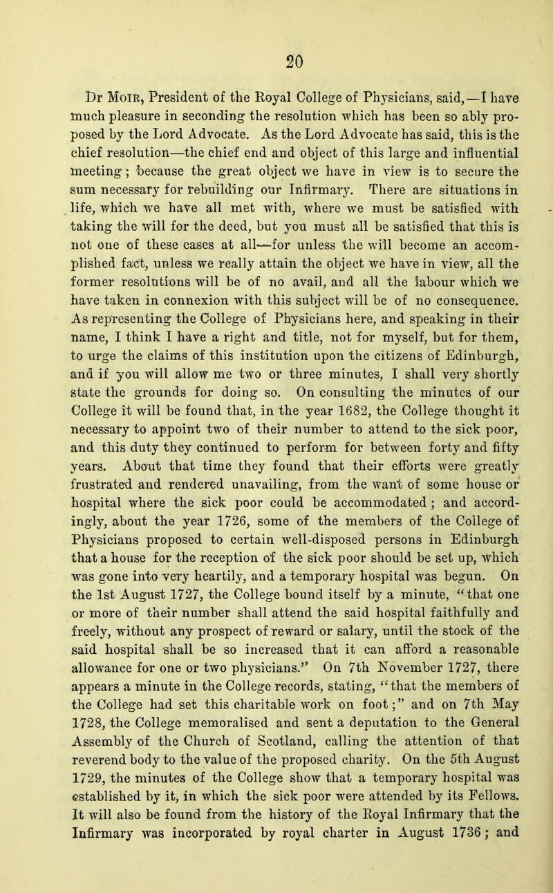 Dr Moir, President of the Royal College of Physicians, said,—I have much pleasure in seconding the resolution which has been so ably pro- posed by the Lord Advocate. As the Lord Advocate has said, this is the chief resolution—the chief end and object of this large and influential meeting; because the great object we have in view is to secure the sum necessary for rebuilding our Infirmary. There are situations in life, which we have all met with, where we must be satisfied with taking the will for the deed, but you must all be satisfied that this is not one of these cases at all—for unless the will become an accom- plished fact, unless we really attain the object we have in view, all the former resolutions will be of no avail, and all the labour which we have taken in connexion with this subject will be of no consequence. As representing the College of Physicians here, and speaking in their name, I think I have a right and title, not for myself, but for them, to urge the claims of this institution upon the citizens of Edinburgh, and if you will allow me two or three minutes, I shall very shortly state the grounds for doing so. On consulting the minutes of our College it will be found that, in the year 1682, the College thought it necessary to appoint two of their number to attend to the sick poor, and this duty they continued to perform for between forty and fifty years. About that time they found that their efforts were greatly frustrated and rendered unavailing, from the want of some house or hospital where the sick poor could be accommodated; and accord- ingly, about the year 1726, some of the members of the College of Physicians proposed to certain well-disposed persons in Edinburgh that a house for the reception of the sick poor should be set up, which was gone into very heartily, and a temporary hospital was begun. On the 1st August 1727, the College bound itself by a minute, “that one or more of their number shall attend the said hospital faithfully and freely, without any prospect of reward or salary, until the stock of the said hospital shall be so increased that it can afford a reasonable allowance for one or two physicians.” On 7th November 1727, there appears a minute in the College records, stating, “that the members of the College had set this charitable work on foot;” and on 7th May 1728, the College memoralised and sent a deputation to the General Assembly of the Church of Scotland, calling the attention of that reverend body to the value of the proposed charity. On the 5th August 1729, the minutes of the College show that a temporary hospital was established by it, in which the sick poor were attended by its Fellows. It will also be found from the history of the Royal Infirmary that the Infirmary was incorporated by royal charter in August 1736; and