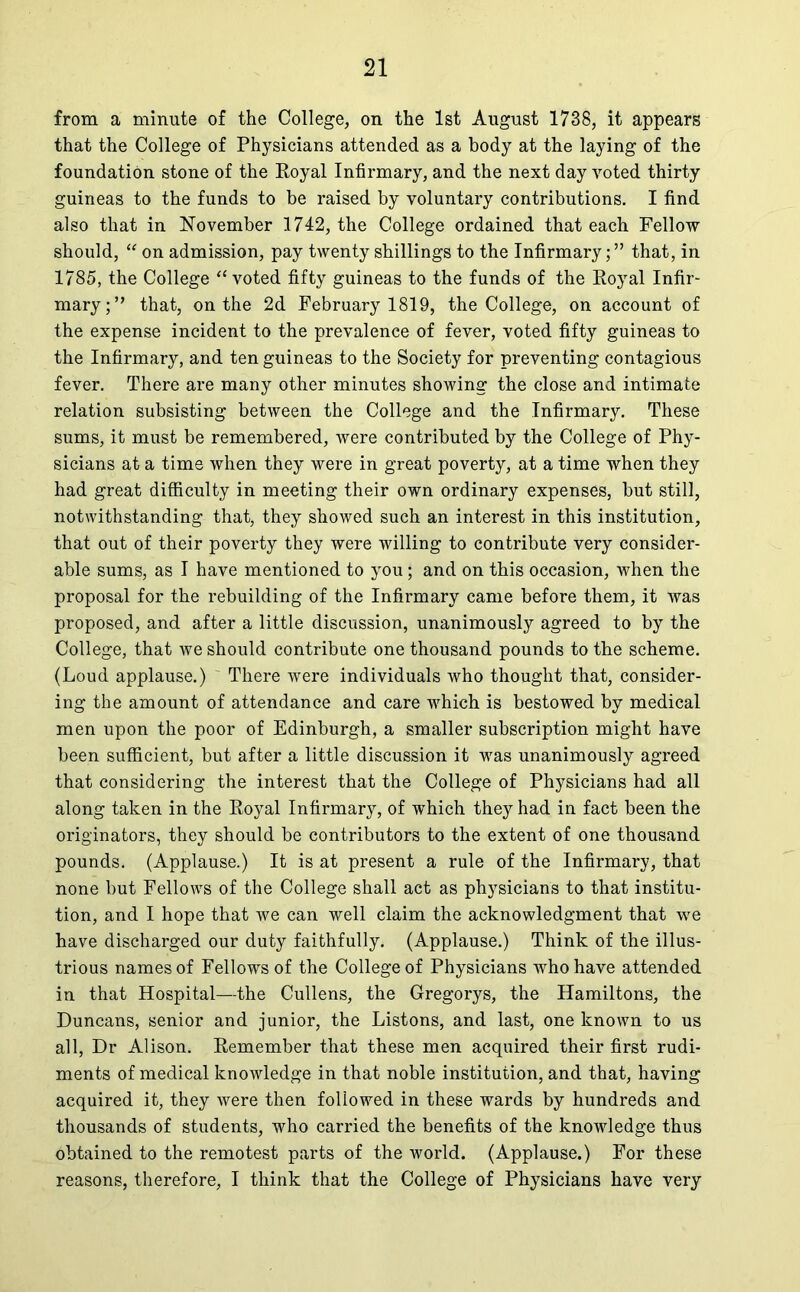 from a minute of the College, on the 1st August 1738, it appears that the College of Physicians attended as a body at the laying of the foundation stone of the Royal Infirmary, and the next day voted thirty guineas to the funds to be raised by voluntary contributions. I find also that in November 1742, the College ordained that each Fellow should, “ on admission, pay twenty shillings to the Infirmary;” that, in 1785, the College “ voted fifty guineas to the funds of the Royal Infir- mary;” that, on the 2d February 1819, the College, on account of the expense incident to the prevalence of fever, voted fifty guineas to the Infirmary, and ten guineas to the Society for preventing contagious fever. There are many other minutes showing the close and intimate relation subsisting between the College and the Infirmary. These sums, it must be remembered, were contributed by the College of Phy- sicians at a time when they were in great poverty, at a time when they had great difficulty in meeting their own ordinary expenses, but still, notwithstanding that, they showed such an interest in this institution, that out of their poverty they were willing to contribute very consider- able sums, as I have mentioned to you; and on this occasion, when the proposal for the rebuilding of the Infirmary came before them, it was proposed, and after a little discussion, unanimously agreed to by the College, that we should contribute one thousand pounds to the scheme. (Loud applause.) ~ There were individuals who thought that, consider- ing the amount of attendance and care which is bestowed by medical men upon the poor of Edinburgh, a smaller subscription might have been sufficient, but after a little discussion it was unanimously agreed that considering the interest that the College of Physicians had all along taken in the Royal Infirmary, of which they had in fact been the originators, they should be contributors to the extent of one thousand pounds. (Applause.) It is at present a rule of the Infirmary, that none but Fellows of the College shall act as physicians to that institu- tion, and I hope that we can well claim the acknowledgment that we have discharged our duty faithfully. (Applause.) Think of the illus- trious names of Fellows of the College of Physicians who have attended in that Hospital—the Cullens, the Gregorys, the Hamiltons, the Duncans, senior and junior, the Listons, and last, one known to us all, Dr Alison. Remember that these men acquired their first rudi- ments of medical knowledge in that noble institution, and that, having acquired it, they were then followed in these wards by hundreds and thousands of students, who carried the benefits of the knowledge thus obtained to the remotest parts of the world. (Applause.) For these reasons, therefore, I think that the College of Physicians have very