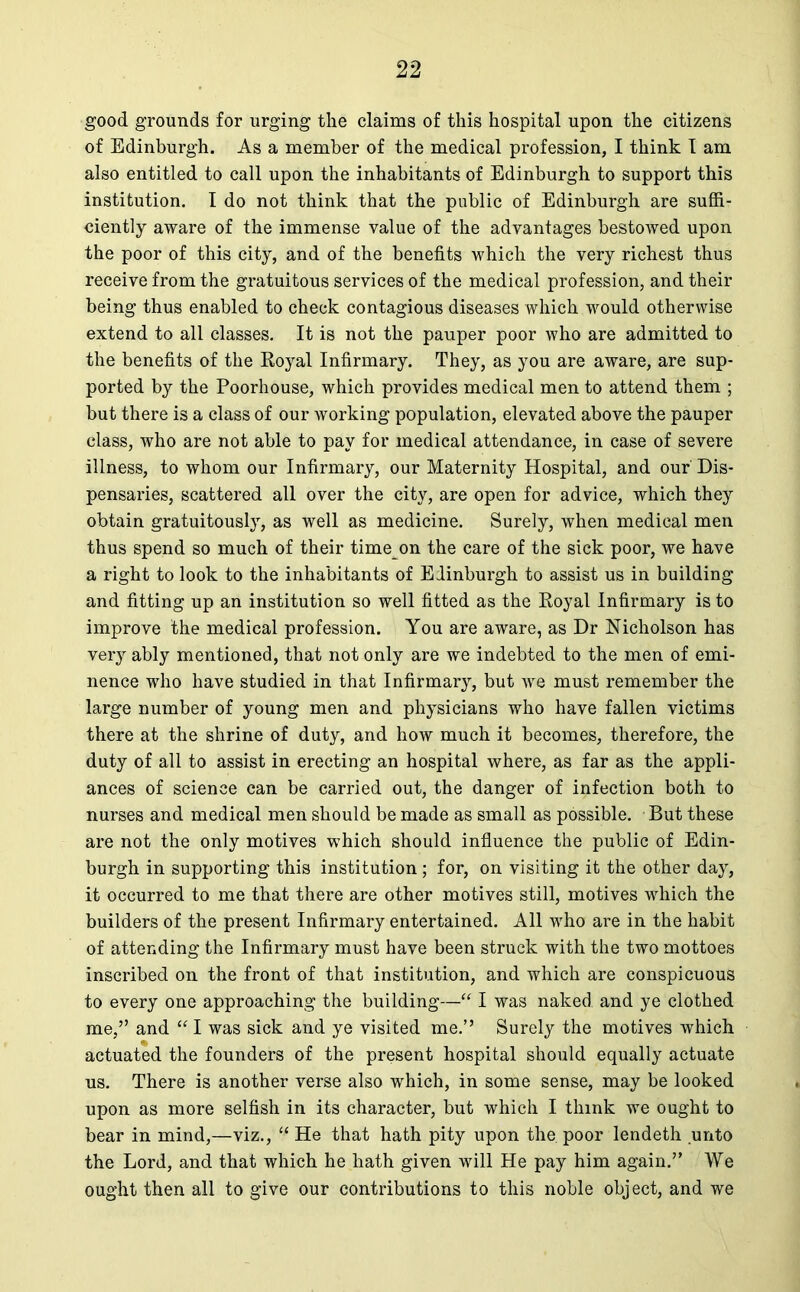 good grounds for urging the claims of this hospital upon the citizens of Edinburgh. As a member of the medical profession, I think 1 am also entitled to call upon the inhabitants of Edinburgh to support this institution. I do not think that the public of Edinburgh are suffi- ciently aware of the immense value of the advantages bestowed upon the poor of this city, and of the benefits which the very richest thus receive from the gratuitous services of the medical profession, and their being thus enabled to check contagious diseases which would otherwise extend to all classes. It is not the pauper poor who are admitted to the benefits of the Royal Infirmary. They, as you are aware, are sup- ported by the Poorhouse, which provides medical men to attend them ; but there is a class of our working population, elevated above the pauper class, who are not able to pay for medical attendance, in case of severe illness, to whom our Infirmary, our Maternity Hospital, and our Dis- pensaries, scattered all over the city, are open for advice, which they obtain gratuitously, as well as medicine. Surely, when medical men thus spend so much of their time on the care of the sick poor, we have a right to look to the inhabitants of Edinburgh to assist us in building and fitting up an institution so well fitted as the Royal Infirmary is to improve the medical profession. You are aware, as Dr Nicholson has very ably mentioned, that not only are we indebted to the men of emi- nence who have studied in that Infirmary, but we must remember the large number of young men and physicians who have fallen victims there at the shrine of duty, and how much it becomes, therefore, the duty of all to assist in erecting an hospital where, as far as the appli- ances of science can be carried out, the danger of infection both to nurses and medical men should be made as small as possible. But these are not the only motives which should influence the public of Edin- burgh in supporting this institution ; for, on visiting it the other day, it occurred to me that there are other motives still, motives which the builders of the present Infirmary entertained. All who are in the habit of attending the Infirmary must have been struck with the two mottoes inscribed on the front of that institution, and which are conspicuous to every one approaching the building—“ I was naked and ye clothed me,” and “ I was sick and ye visited me.” Surely the motives which actuated the founders of the present hospital should equally actuate us. There is another verse also which, in some sense, may be looked upon as more selfish in its character, but which I think we ought to bear in mind,—viz., “ He that hath pity upon the poor lendeth unto the Lord, and that which he hath given will He pay him again.” We ought then all to give our contributions to this noble object, and we