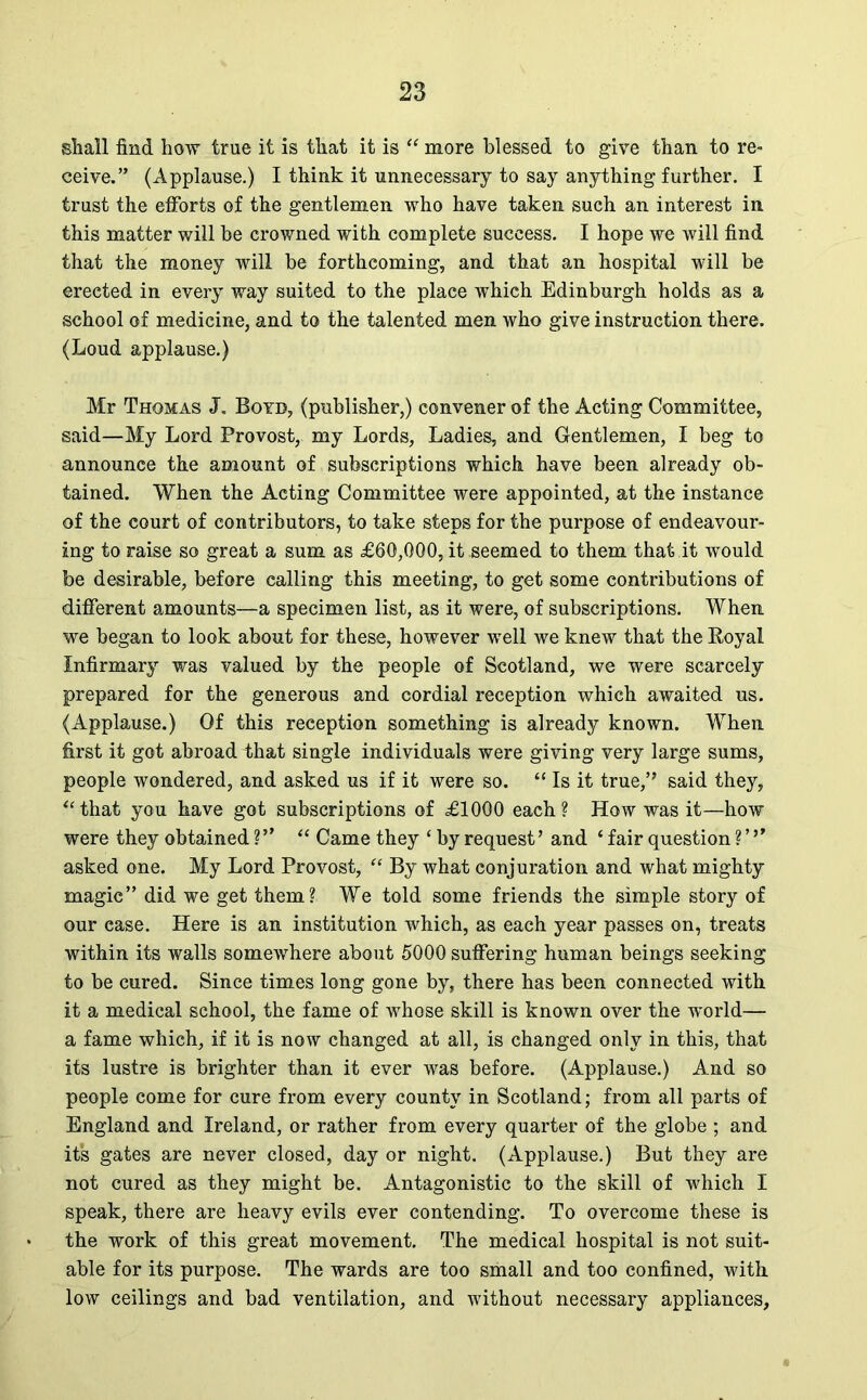 shall find how true it is that it is “ more blessed to give than to re- ceive.” (Applause.) I think it unnecessary to say anything further. I trust the efforts of the gentlemen who have taken such an interest in this matter will be crowned with complete success. I hope we will find that the money will be forthcoming, and that an hospital will be erected in every way suited to the place which Edinburgh holds as a school of medicine, and to the talented men who give instruction there. (Loud applause.) Mr Thomas J. Boyd, (publisher,) convener of the Acting Committee, said—My Lord Provost, my Lords, Ladies, and Gentlemen, I beg to announce the amount of subscriptions which have been already ob- tained. When the Acting Committee were appointed, at the instance of the court of contributors, to take steps for the purpose of endeavour- ing to raise so great a sum as £60,000, it seemed to them that it would be desirable, before calling this meeting, to get some contributions of different amounts—a specimen list, as it were, of subscriptions. When we began to look about for these, however well we knew that the Boyal Infirmary was valued by the people of Scotland, we were scarcely prepared for the generous and cordial reception which awaited us. (Applause.) Of this reception something is already known. When first it got abroad that single individuals were giving very large sums, people wondered, and asked us if it were so. “ Is it true,” said they, “that you have got subscriptions of £1000 each? How was it—how were they obtained ?” “ Came they ‘ by request’ and ‘ fair question ?’’’ asked one. My Lord Provost, “ By what conjuration and what mighty magic” did we get them? We told some friends the simple story of our ease. Here is an institution which, as each year passes on, treats within its walls somewhere about 5000 suffering human beings seeking to be cured. Since times long gone by, there has been connected with it a medical school, the fame of whose skill is known over the world— a fame which, if it is now changed at all, is changed only in this, that its lustre is brighter than it ever was before. (Applause.) And so people come for cure from every county in Scotland; from all parts of England and Ireland, or rather from every quarter of the globe ; and its gates are never closed, day or night. (Applause.) But they are not cured as they might be. Antagonistic to the skill of which I speak, there are heavy evils ever contending. To overcome these is the work of this great movement. The medical hospital is not suit- able for its purpose. The wards are too small and too confined, with low ceilings and bad ventilation, and without necessary appliances.