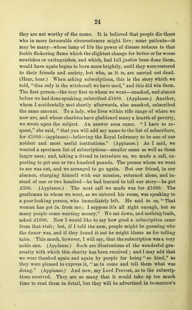 they are not worthy of the name. It is believed that people die there who in more favourable circumstances might live; some patients—it may be many—whose lamp of life the power of disease reduces to that feeble flickering flame which the slightest change for better or for worse nourishes or extinguishes, and which, had full justice been done them, would have again begun to burn more brightly, until they were restored to their friends and society, but who, as it is, are carried out dead. (Hear, hear.) When asking subscriptions, this is the story which we told, “this only is the witchcraft we have used,” and this did win them. The first person—the very first to whom we went—unasked, and almost before we had done speaking, subscribed £1000. (Applause.) Another, wrhom I accidentally met shortly afterwards, also unasked, subscribed the same amount. To a lady, who lives within rifle range of where we now are, and whose charities have gladdened many a hearth of poverty, we wrote upon the subject. An answer soon came. “ I have to re- quest,” she said, “ that you will add my name to the list of subscribers, for £1000—(applause)—believing the Royal Infirmary to be one of our noblest and most useful institutions.” (Applause.) As I said, we wanted a specimen list of subscriptions—smaller sums as well as those larger ones; and, taking a friend to introduce us, we made a call, ex- pecting to get one or two hundred pounds. The person whom we went to see was out, and we arranged to go again. But our friend, in our absence, charging himself with our mission, returned alone, and in- stead of one or two hundred—he had learned to tell our story—he got £500. (Applause.) The next call we made was for £1000. The gentleman to whom we went, as we entered his room, was speaking to a poor-looking person, who immediately left. He said to us, “ That woman has got 5s. from me ; I suppose it’s all right enough, but so many people come wanting money.” We sat down, and nothing loath, asked £1000. How I would like to say how good a subscription came from that visit; but, if I told the sum, people might be guessing who the donor was, and if they found it out he might blame us for telling tales. This much, however, I will say, that the subscription was a very noble one. (Applause.) Such are illustrations of the wonderful gen- erosity with which this charity has been received ; and I may add that we were thanked again and again by people for being “ so kind,” as they were pleased to express it, “as to come and tell them what was doing.” (Applause.) And now, my Lord Provost, as to the subscrip- tions received. They are so many that it would take up too much time to read them in detail, but they will be advertised in to-morrow’s