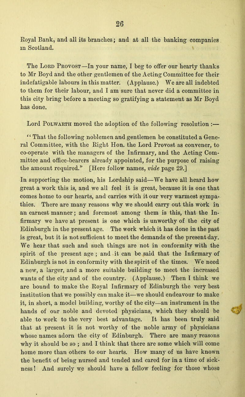 Royal Bank, and all its branches; and at all the banking companies m Scotland. The Lord Provost—In your name, I beg to offer our hearty thanks to Mr Boyd and the other gentlemen of the Acting Committee for their indefatigable labours in this matter. (Applause.) We are all indebted to them for their labour, and I am sure that never did a committee in this city bring before a meeting so gratifying a statement as Mr Boyd has done. Lord Polwarth moved the adoption of the following resolution :— “ That the following noblemen and gentlemen be constituted a Gene- ral Committee, with the Bight Hon. the Lord Provost as convener, to co-operate with the managers of the Infirmary, and the Acting Com- mittee and office-bearers already appointed, for the purpose of raising the amount required.” [Here follow names, vide page 29.] In supporting the motion, his Lordship said—We have all heard how great a work this is, and we all feel it is great, because it is one that comes home to our hearts, and carries with it our very warmest sympa- thies. There are many reasons why we should carry out this work in an earnest manner; and foremost among them is this, that the In- firmary we have at present is one which is unworthy of the city of Edinburgh in the present age. The work which it has done in the past is great, but it is not sufficient to meet the demands of the present day. We hear that such and such things are not in conformity with the spirit of the present age ; and it can be said that the Infirmary of Edinburgh is not in conformity with the spirit of the times. We need a new, a larger, and a more suitable building to meet the increased wants of the city and of the country. (Applause.) Then I think we are bound to make the Royal Infirmary of Edinburgh the very best institution that we possibly can make it—we should endeavour to make it, in short, a model building, worthy of the city—an instrument in the hands of our noble and devoted physicians, which they should be able to work to the very best advantage. It has been truly said that at present it is not worthy of the noble army of physicians whose names adorn the city of Edinburgh. There are many reasons why it should be so ; and I think that there are some which will come home more than others to our hearts. How many of us have known the benefit of being nursed and tended and cared for in a time of sick- ness ! And surely we should have a fellow feeling for those whose