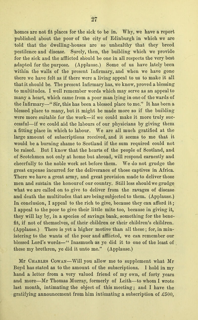 homes are not fit places for the sick to be in. Why, we have a report published about the poor of the city of Edinburgh in which we are told that the dwelling-houses are so unhealthy that they breed pestilence and disease. Surely, then, the building which we provide for the sick and the afflicted should be one in all respects the very best adapted for the purpose. (Applause.) Some of us have lately been within the walls of the present Infirmary, and when we have gone there we have felt as if there were a living appeal to us to make it all that it should be. The present Infirmary has, we know, proved a blessing to multitudes. I well remember words which may serve as an appeal to many a heart, which came from a poor man lying in one of the wards of the Infirmary—“ Sir, this has been a blessed place to me.” It has been a blessed place to many, but it might be made more so if the building were more suitable for the work—if we could make it more truly suc- cessful—if we could aid the labours of our physicians by giving them a fitting place in which to labour. We are all much gratified at the large amount of subscriptions received, and it seems to me that it would be a burning shame to Scotland if the sum required could not be raised. But I know that the hearts of the people of Scotland, and of Scotchmen not only at home but abroad, will respond earnestly and cheerfully to the noble work set before them. We do not grudge the great expense incurred for the deliverance of those captives in Africa. There we have a great army, and great provision made to deliver those men and sustain the honour of our country. Still less should we grudge what we are called on to give to deliver from the ravages of disease and death the multitudes that are being subjected to them. (Applause.) In conclusion, I appeal to the rich to give, because they can afford it; I appeal to the poor to give their little mite too, because in giving it, they will lay by, in a species of savings bank, something for the bene- fit, if not of themselves, of their children or their children’s children. (Applause.) There is yet a higher motive than all these; for,in min- istering to the wants of the poor and afflicted, we can remember our blessed Lord’s words—“ Inasmuch as ye did it to one of the least of these my brethren, ye did it unto me.” (Applause.) Mr Charles Cowan—Will you allow me to supplement what Mr Boyd has stated as to the amount of the subscriptions. I hold in my hand a letter from a very valued friend of my own, of forty years and more—Mr Thomas Murray, formerly of Leith—to whom I wrote last month, intimating the object of this meeting; and I have the gratifying announcement from him intimating a subscription of £500,