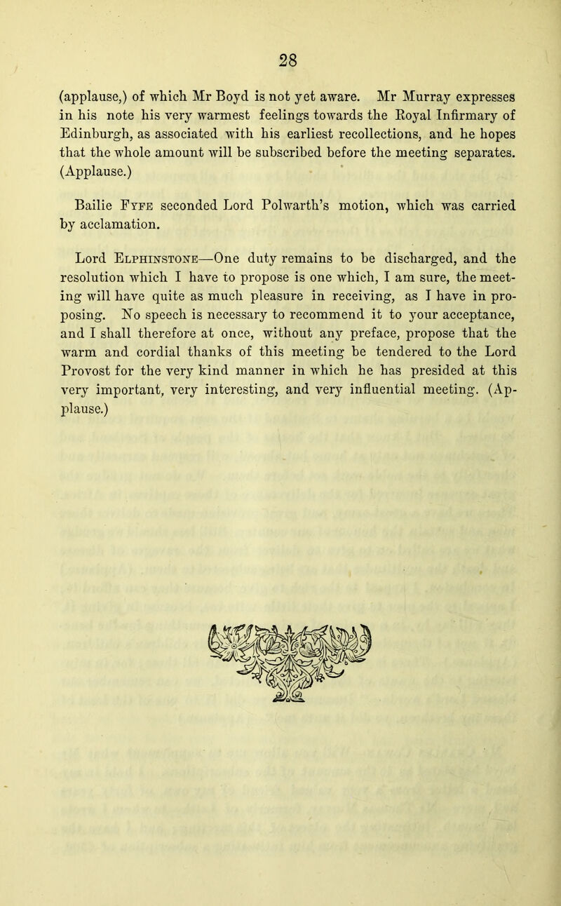 (applause,) of which Mr Boyd is not yet aware. Mr Murray expresses in his note his very warmest feelings towards the Eoyal Infirmary of Edinburgh, as associated with his earliest recollections, and he hopes that the whole amount will be subscribed before the meeting separates. (Applause.) Bailie Fyfe seconded Lord Polwarth’s motion, which was carried by acclamation. Lord Elphinstone—One duty remains to be discharged, and the resolution which I have to propose is one which, I am sure, the meet- ing will have quite as much pleasure in receiving, as I have in pro- posing. No speech is necessary to recommend it to your acceptance, and I shall therefore at once, without any preface, propose that the warm and cordial thanks of this meeting be tendered to the Lord Provost for the very kind manner in which he has presided at this very important, very interesting, and very influential meeting. (Ap- plause.)